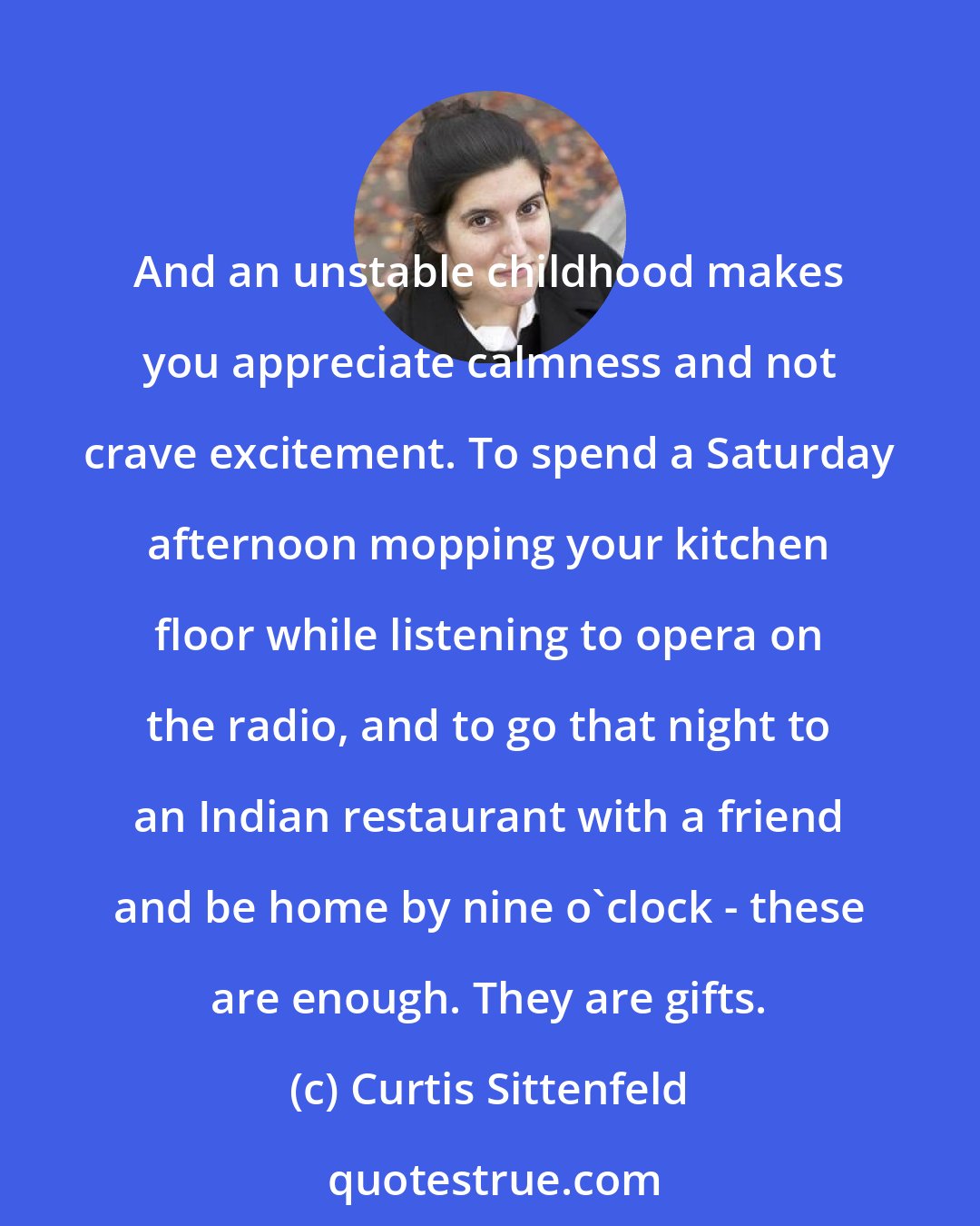 Curtis Sittenfeld: And an unstable childhood makes you appreciate calmness and not crave excitement. To spend a Saturday afternoon mopping your kitchen floor while listening to opera on the radio, and to go that night to an Indian restaurant with a friend and be home by nine o'clock - these are enough. They are gifts.