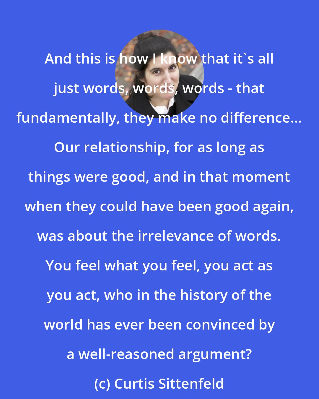 Curtis Sittenfeld: And this is how I know that it's all just words, words, words - that fundamentally, they make no difference... Our relationship, for as long as things were good, and in that moment when they could have been good again, was about the irrelevance of words. You feel what you feel, you act as you act, who in the history of the world has ever been convinced by a well-reasoned argument?