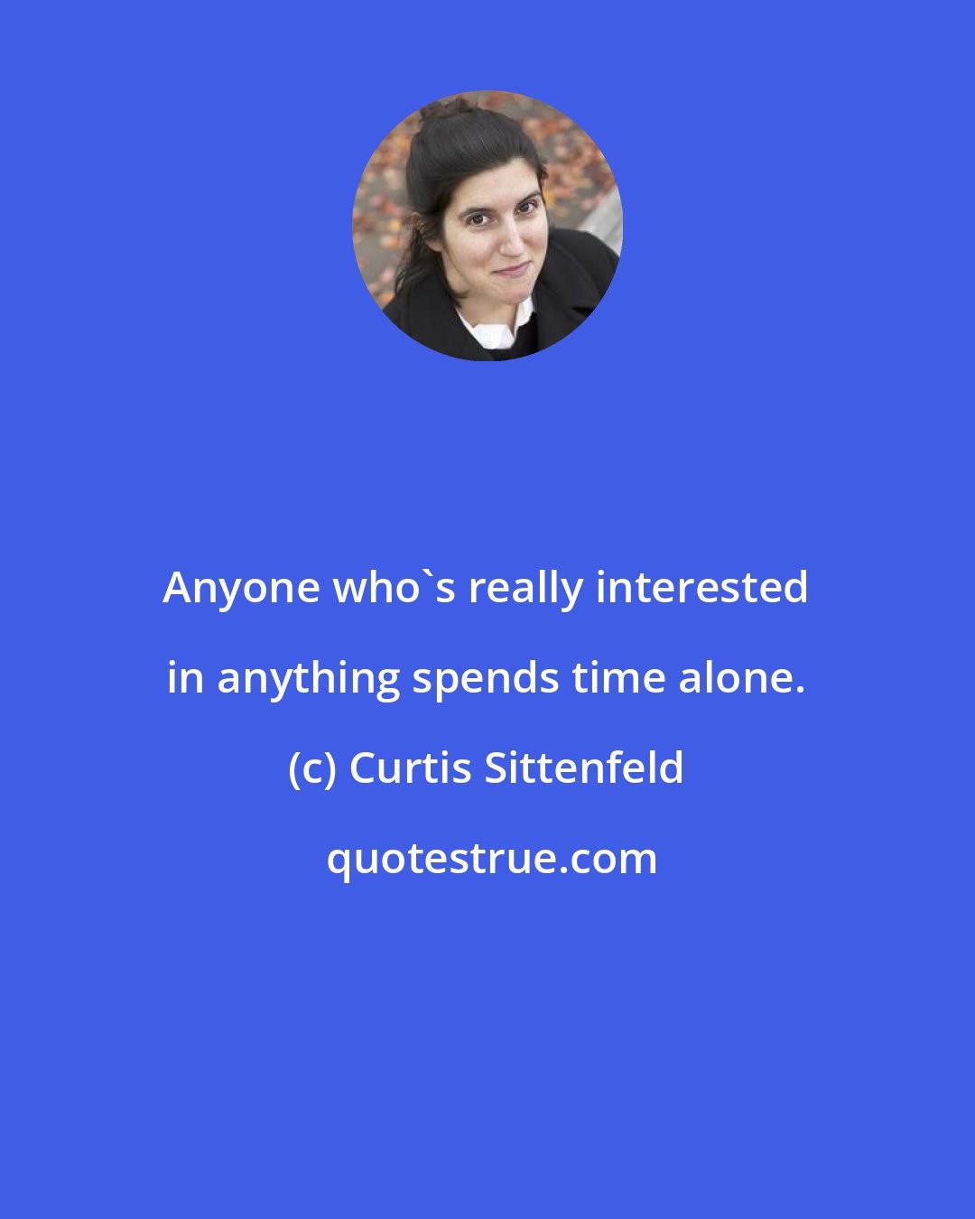 Curtis Sittenfeld: Anyone who's really interested in anything spends time alone.