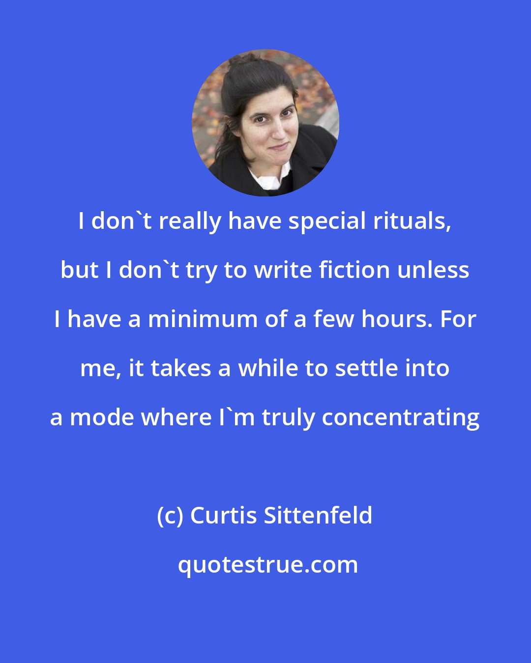 Curtis Sittenfeld: I don't really have special rituals, but I don't try to write fiction unless I have a minimum of a few hours. For me, it takes a while to settle into a mode where I'm truly concentrating