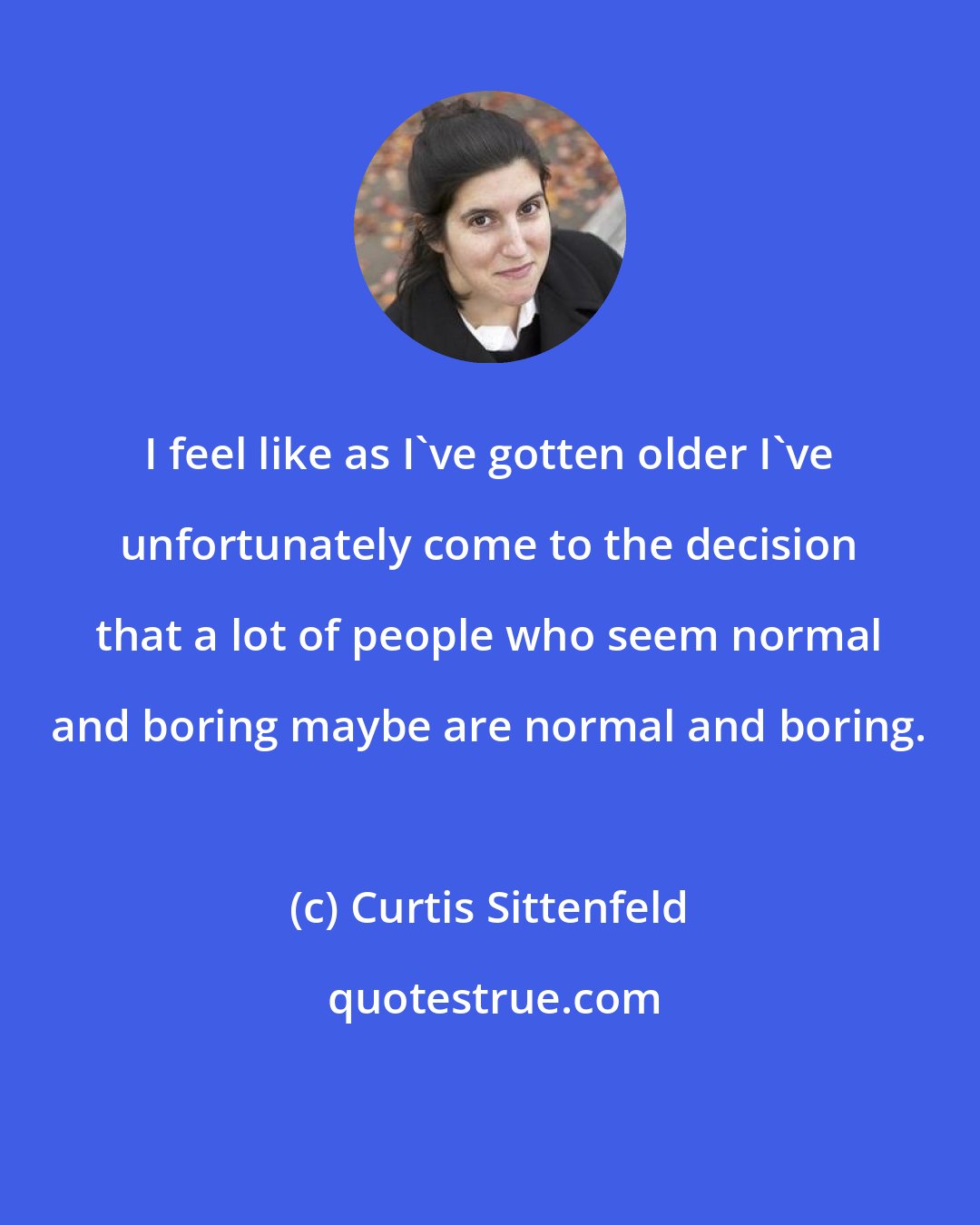 Curtis Sittenfeld: I feel like as I've gotten older I've unfortunately come to the decision that a lot of people who seem normal and boring maybe are normal and boring.