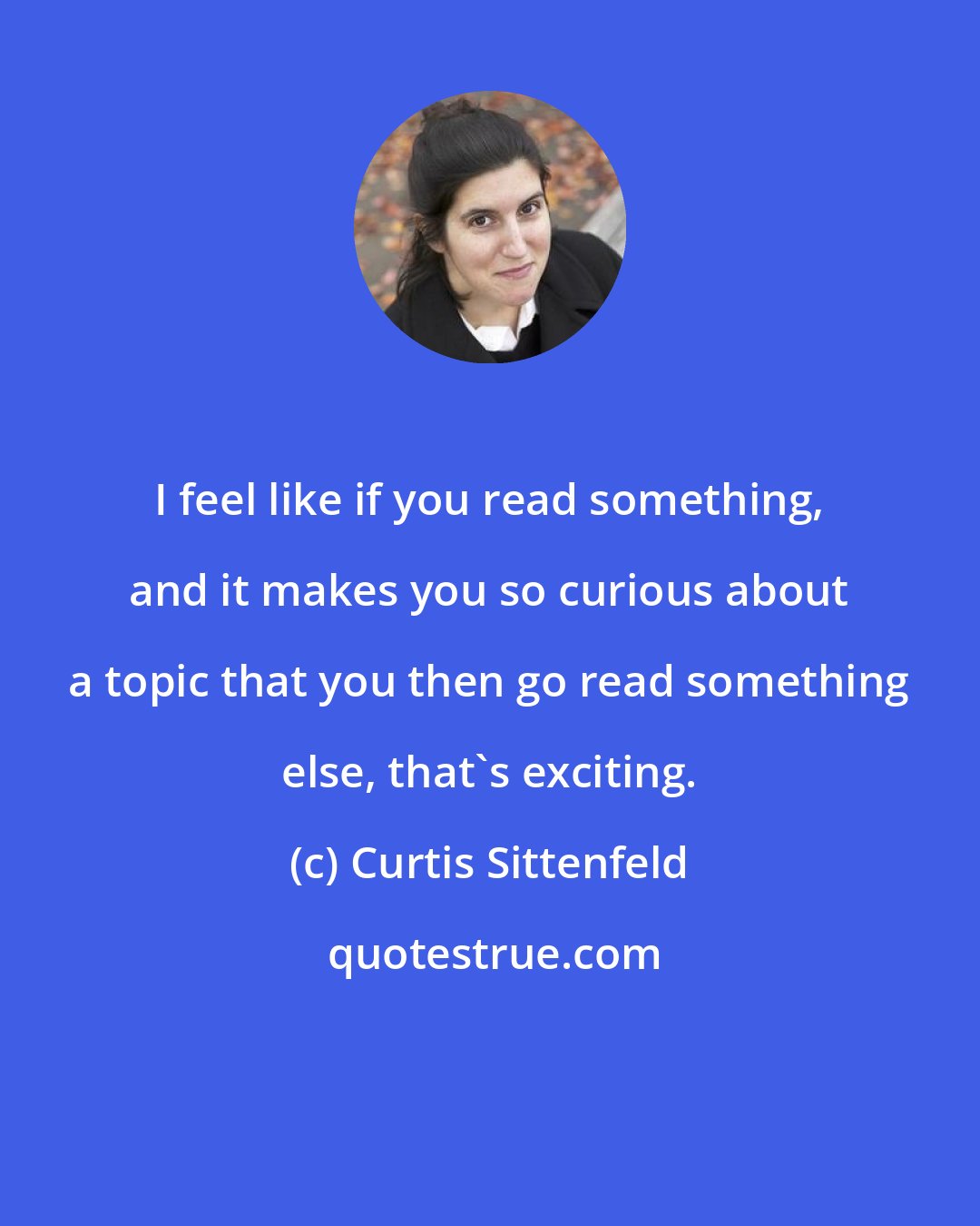 Curtis Sittenfeld: I feel like if you read something, and it makes you so curious about a topic that you then go read something else, that's exciting.