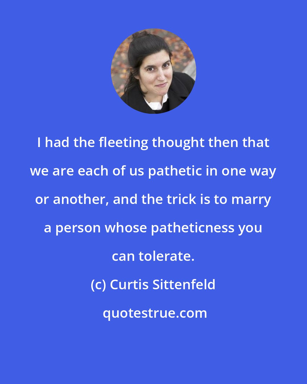 Curtis Sittenfeld: I had the fleeting thought then that we are each of us pathetic in one way or another, and the trick is to marry a person whose patheticness you can tolerate.