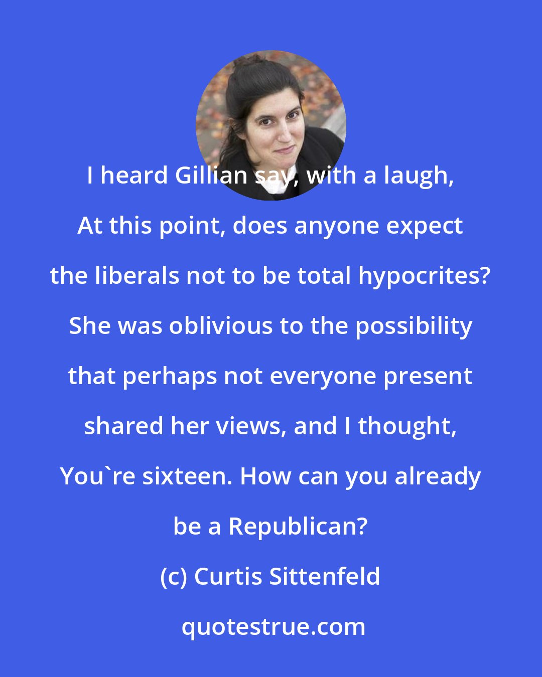 Curtis Sittenfeld: I heard Gillian say, with a laugh, At this point, does anyone expect the liberals not to be total hypocrites? She was oblivious to the possibility that perhaps not everyone present shared her views, and I thought, You're sixteen. How can you already be a Republican?