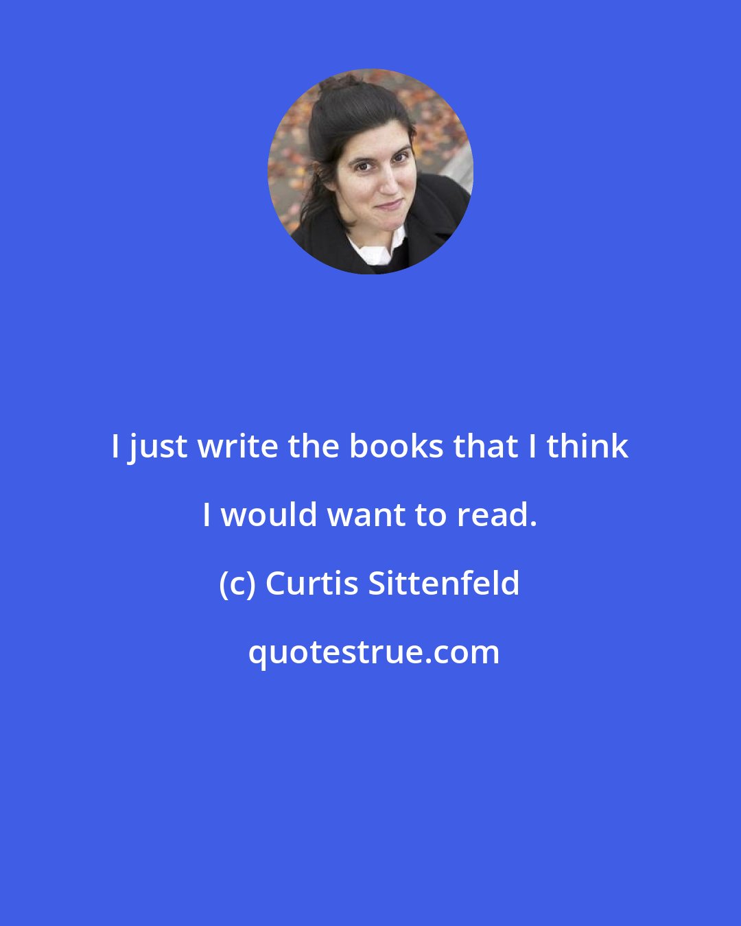 Curtis Sittenfeld: I just write the books that I think I would want to read.