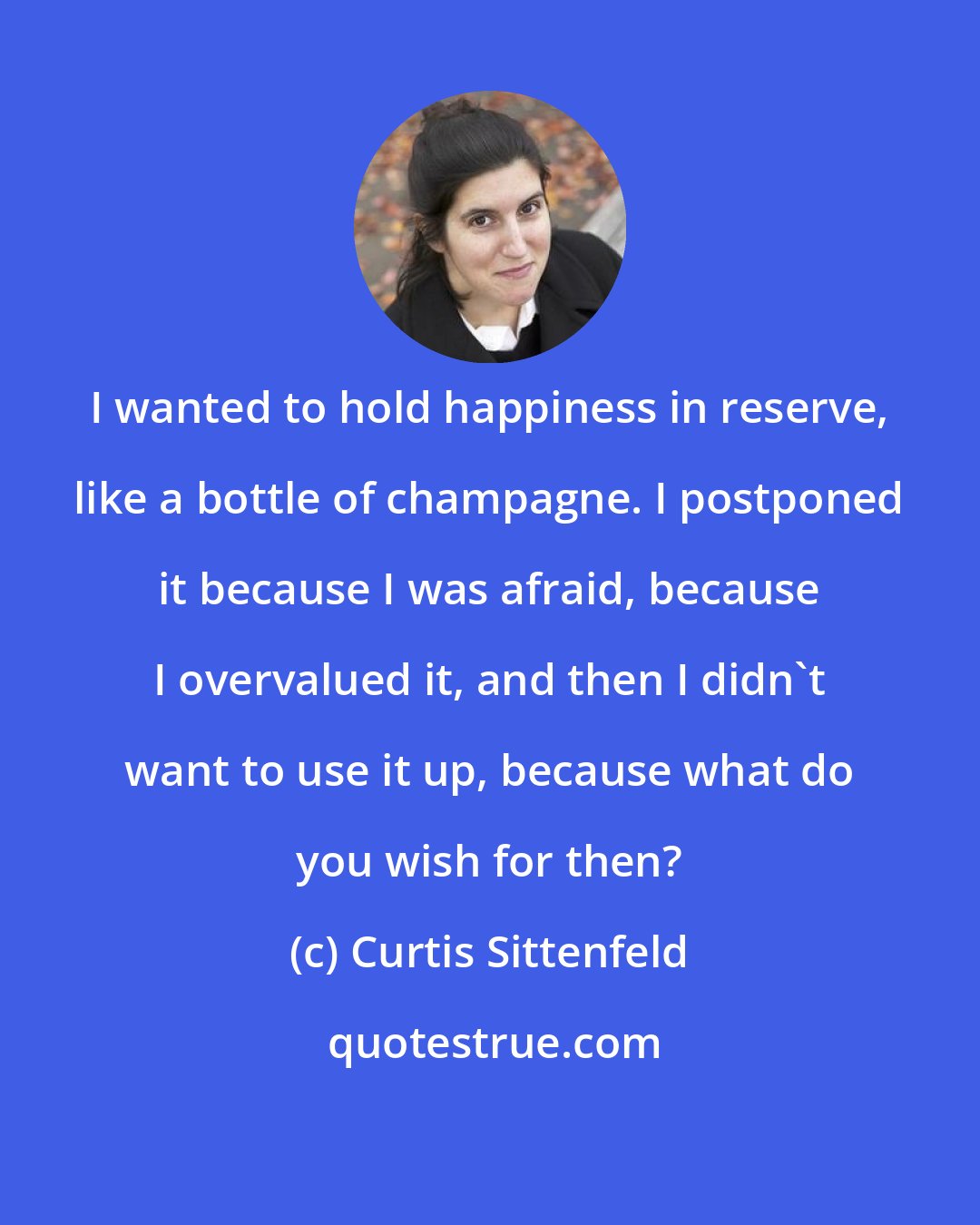 Curtis Sittenfeld: I wanted to hold happiness in reserve, like a bottle of champagne. I postponed it because I was afraid, because I overvalued it, and then I didn't want to use it up, because what do you wish for then?