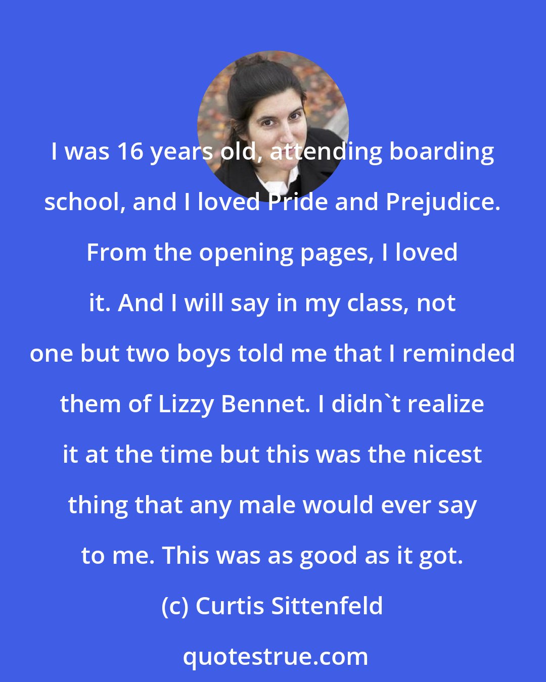 Curtis Sittenfeld: I was 16 years old, attending boarding school, and I loved Pride and Prejudice. From the opening pages, I loved it. And I will say in my class, not one but two boys told me that I reminded them of Lizzy Bennet. I didn't realize it at the time but this was the nicest thing that any male would ever say to me. This was as good as it got.