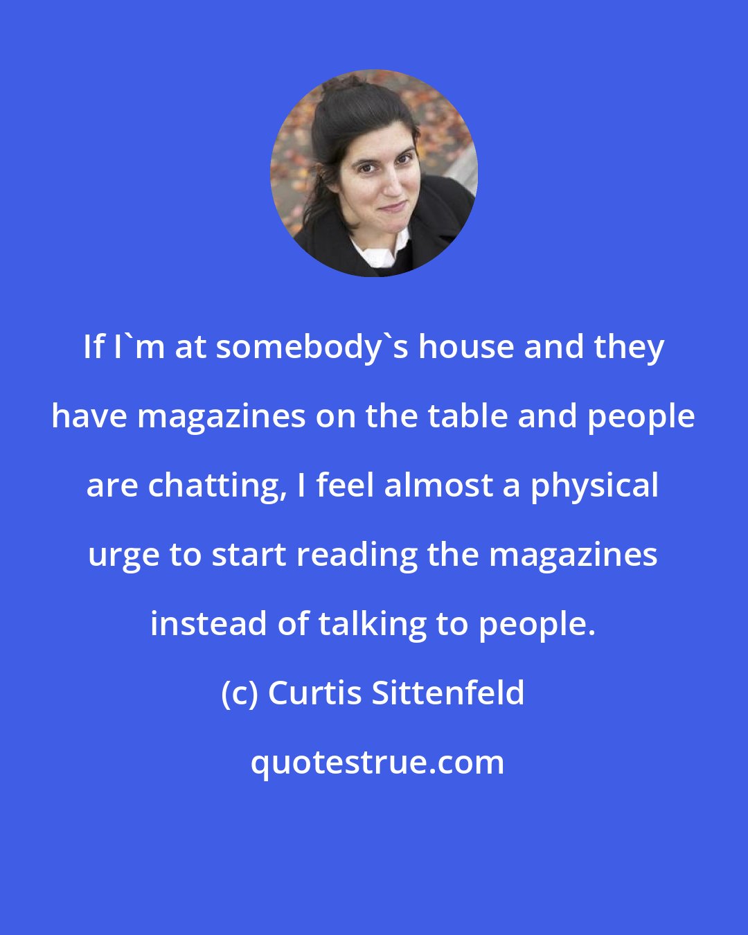 Curtis Sittenfeld: If I'm at somebody's house and they have magazines on the table and people are chatting, I feel almost a physical urge to start reading the magazines instead of talking to people.