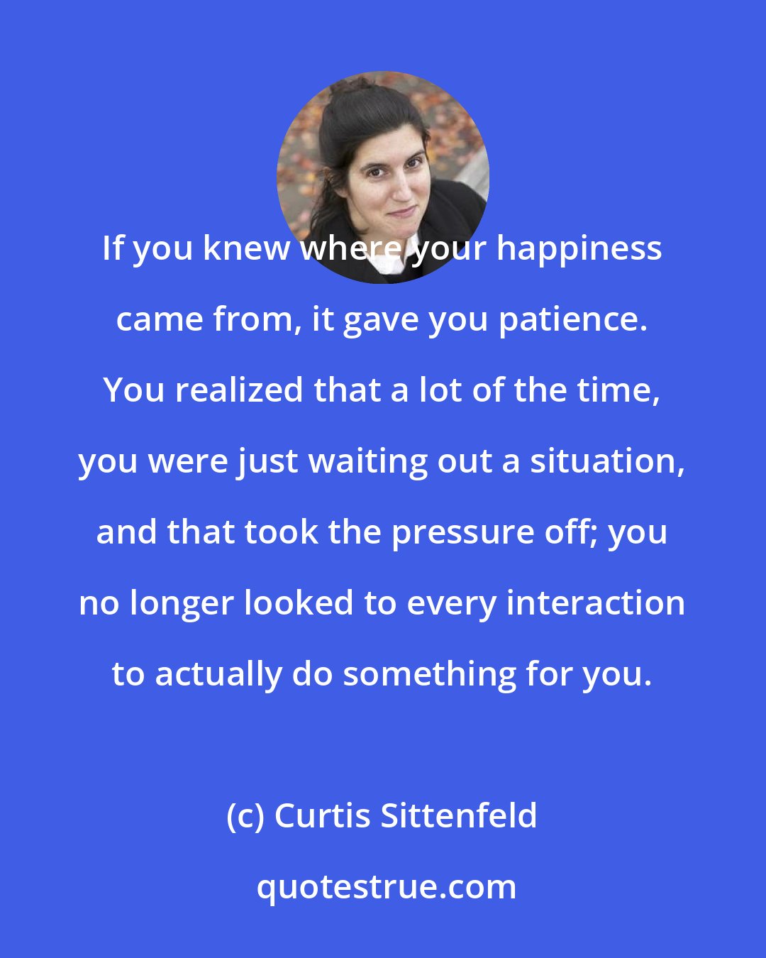 Curtis Sittenfeld: If you knew where your happiness came from, it gave you patience. You realized that a lot of the time, you were just waiting out a situation, and that took the pressure off; you no longer looked to every interaction to actually do something for you.