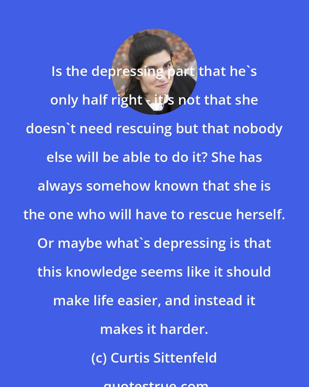 Curtis Sittenfeld: Is the depressing part that he's only half right - it's not that she doesn't need rescuing but that nobody else will be able to do it? She has always somehow known that she is the one who will have to rescue herself. Or maybe what's depressing is that this knowledge seems like it should make life easier, and instead it makes it harder.