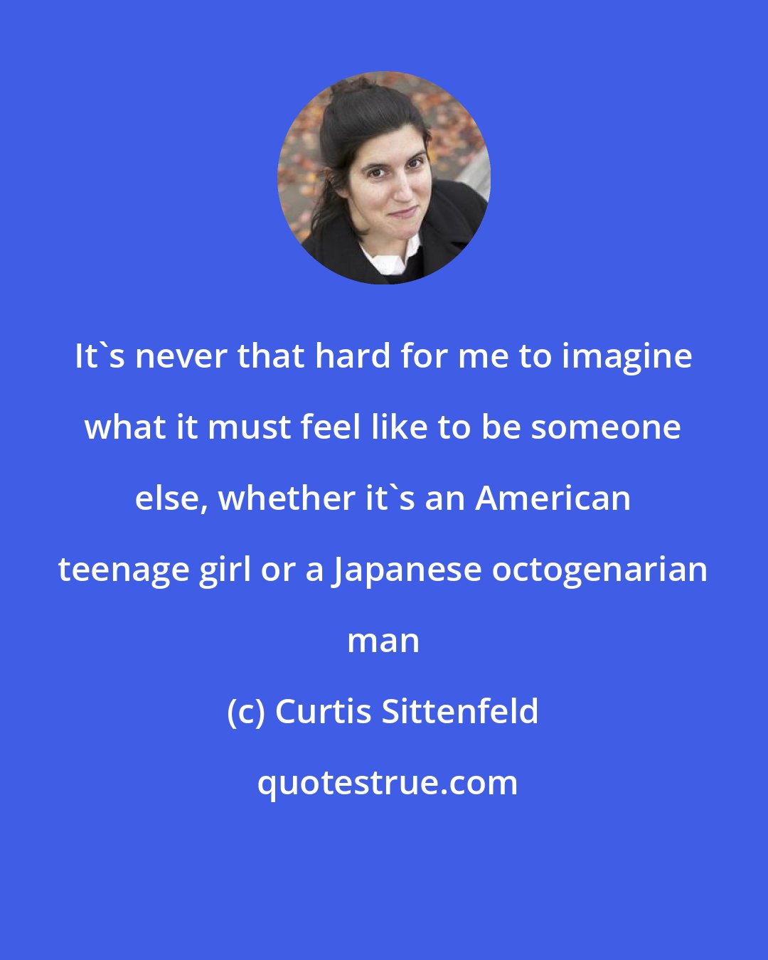 Curtis Sittenfeld: It's never that hard for me to imagine what it must feel like to be someone else, whether it's an American teenage girl or a Japanese octogenarian man