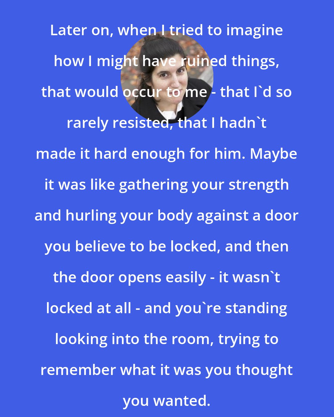 Curtis Sittenfeld: Later on, when I tried to imagine how I might have ruined things, that would occur to me - that I'd so rarely resisted, that I hadn't made it hard enough for him. Maybe it was like gathering your strength and hurling your body against a door you believe to be locked, and then the door opens easily - it wasn't locked at all - and you're standing looking into the room, trying to remember what it was you thought you wanted.