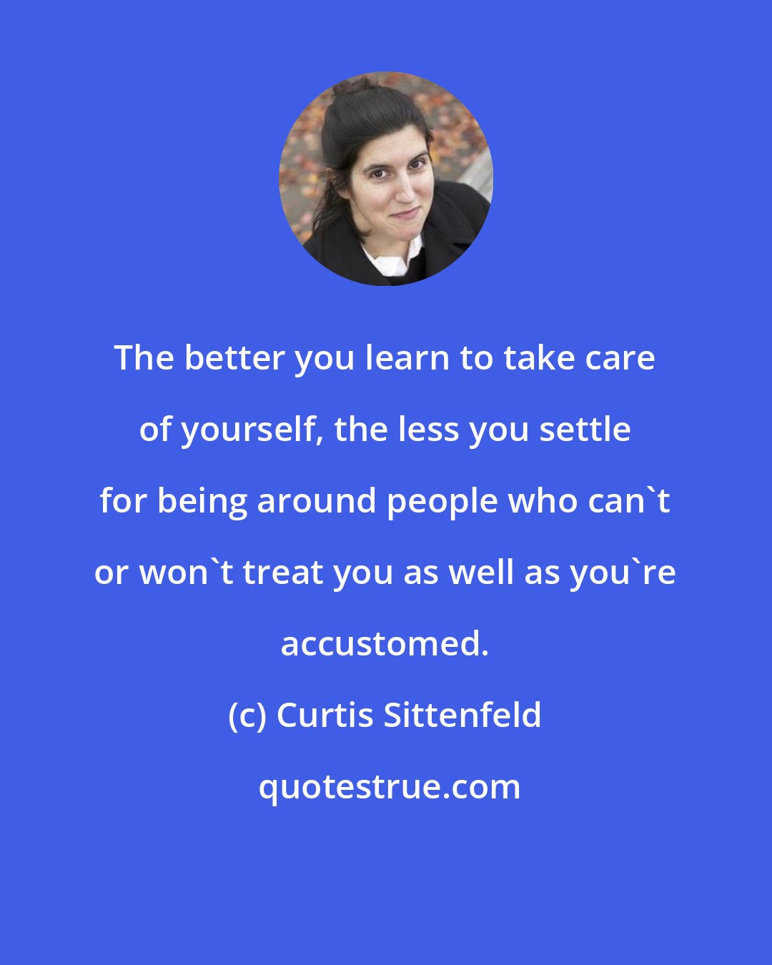 Curtis Sittenfeld: The better you learn to take care of yourself, the less you settle for being around people who can't or won't treat you as well as you're accustomed.