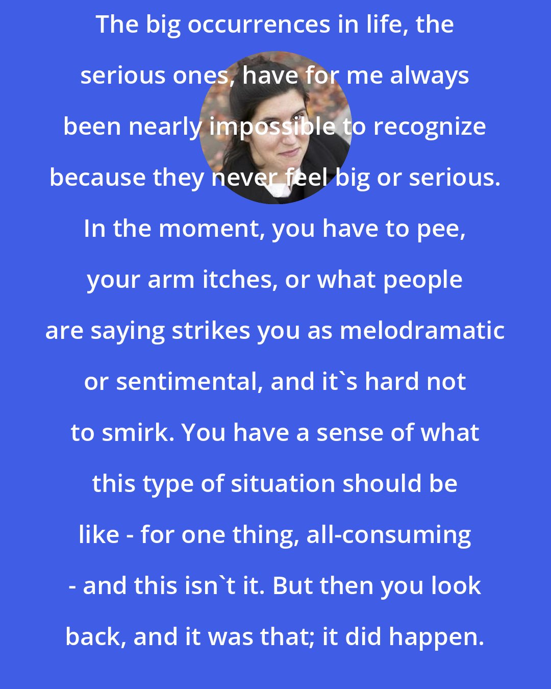 Curtis Sittenfeld: The big occurrences in life, the serious ones, have for me always been nearly impossible to recognize because they never feel big or serious. In the moment, you have to pee, your arm itches, or what people are saying strikes you as melodramatic or sentimental, and it's hard not to smirk. You have a sense of what this type of situation should be like - for one thing, all-consuming - and this isn't it. But then you look back, and it was that; it did happen.