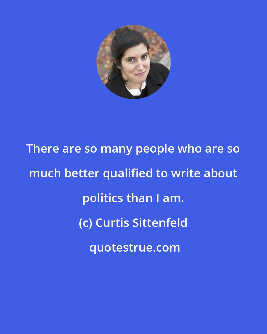 Curtis Sittenfeld: There are so many people who are so much better qualified to write about politics than I am.