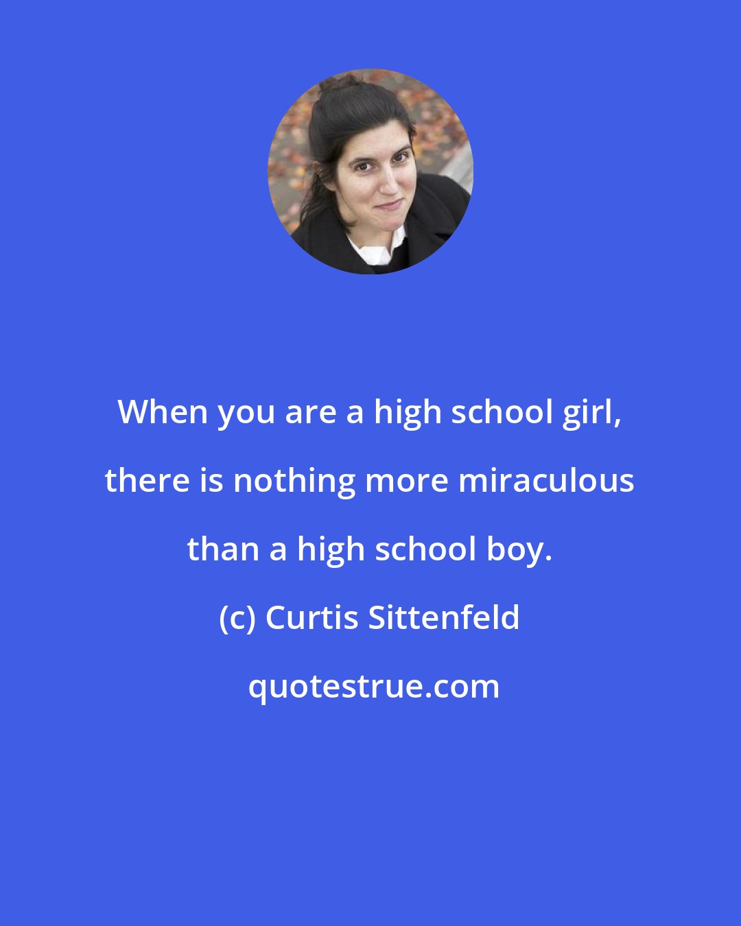 Curtis Sittenfeld: When you are a high school girl, there is nothing more miraculous than a high school boy.