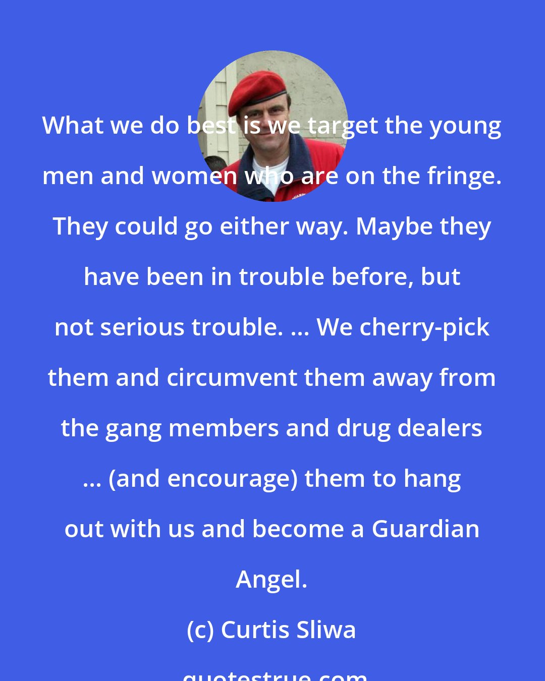 Curtis Sliwa: What we do best is we target the young men and women who are on the fringe. They could go either way. Maybe they have been in trouble before, but not serious trouble. ... We cherry-pick them and circumvent them away from the gang members and drug dealers ... (and encourage) them to hang out with us and become a Guardian Angel.