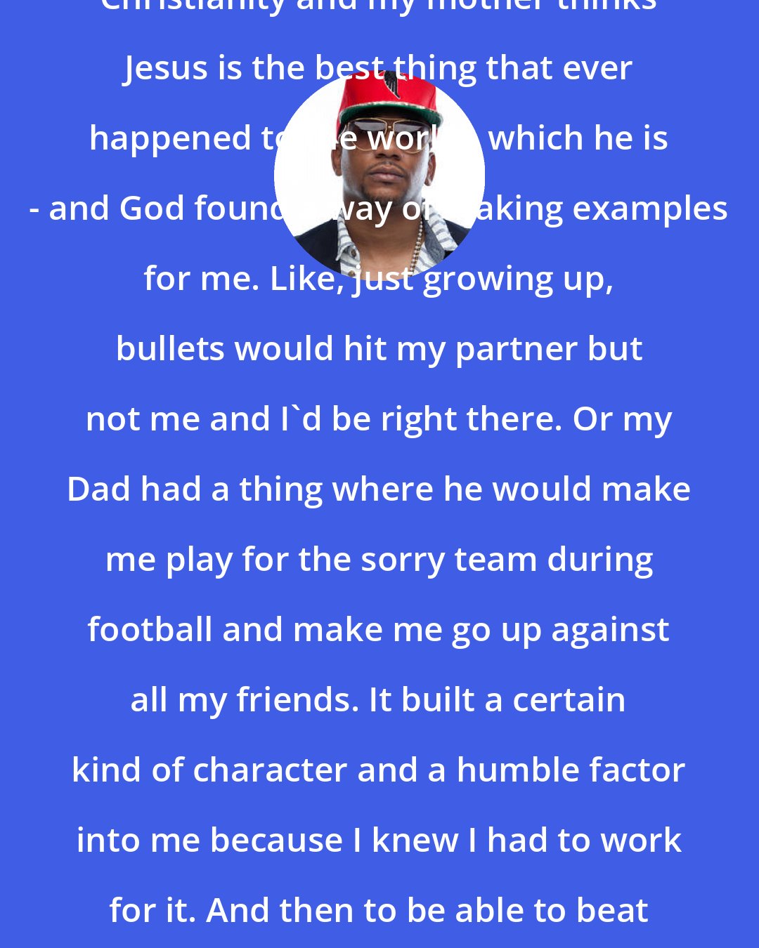 Cyhi the Prynce: My parents preached so much about Christianity and my mother thinks Jesus is the best thing that ever happened to the world - which he is - and God found a way of making examples for me. Like, just growing up, bullets would hit my partner but not me and I'd be right there. Or my Dad had a thing where he would make me play for the sorry team during football and make me go up against all my friends. It built a certain kind of character and a humble factor into me because I knew I had to work for it. And then to be able to beat them or be just as successful at so many things.