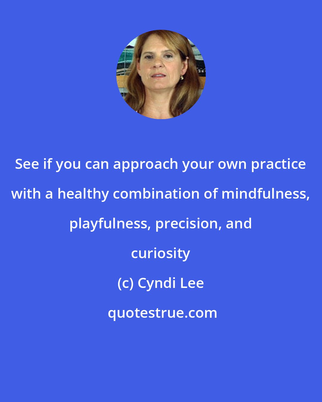 Cyndi Lee: See if you can approach your own practice with a healthy combination of mindfulness, playfulness, precision, and curiosity