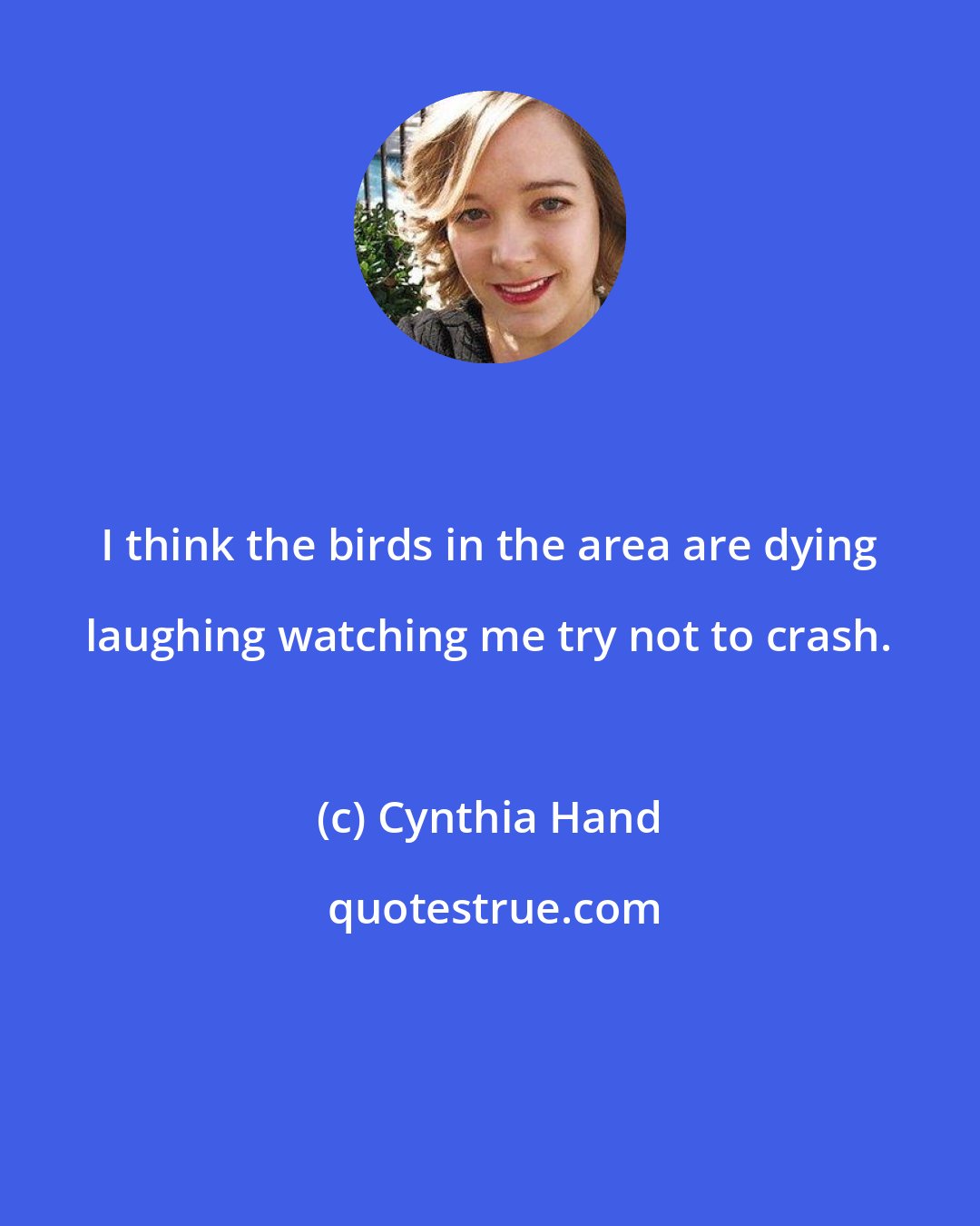 Cynthia Hand: I think the birds in the area are dying laughing watching me try not to crash.