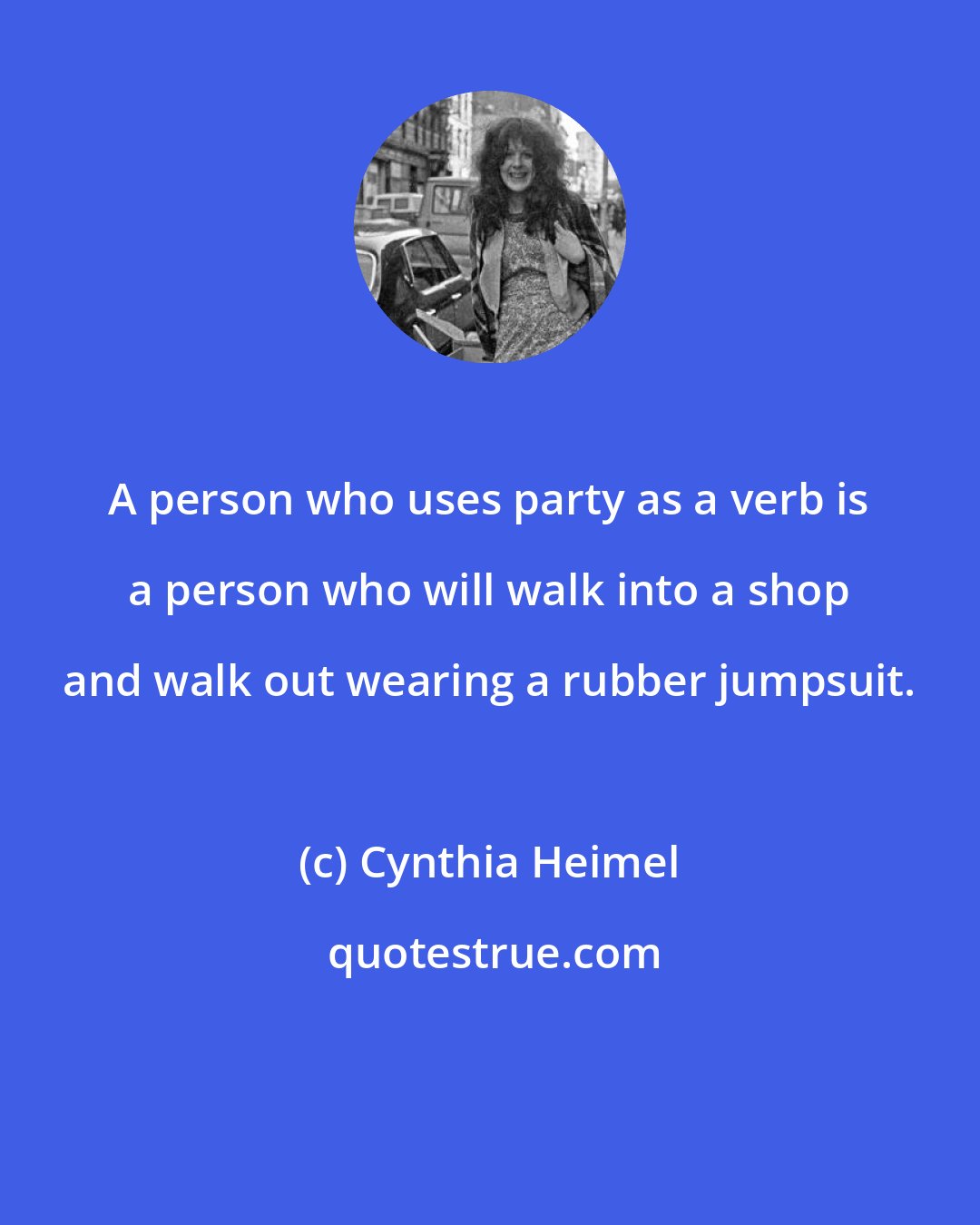 Cynthia Heimel: A person who uses party as a verb is a person who will walk into a shop and walk out wearing a rubber jumpsuit.