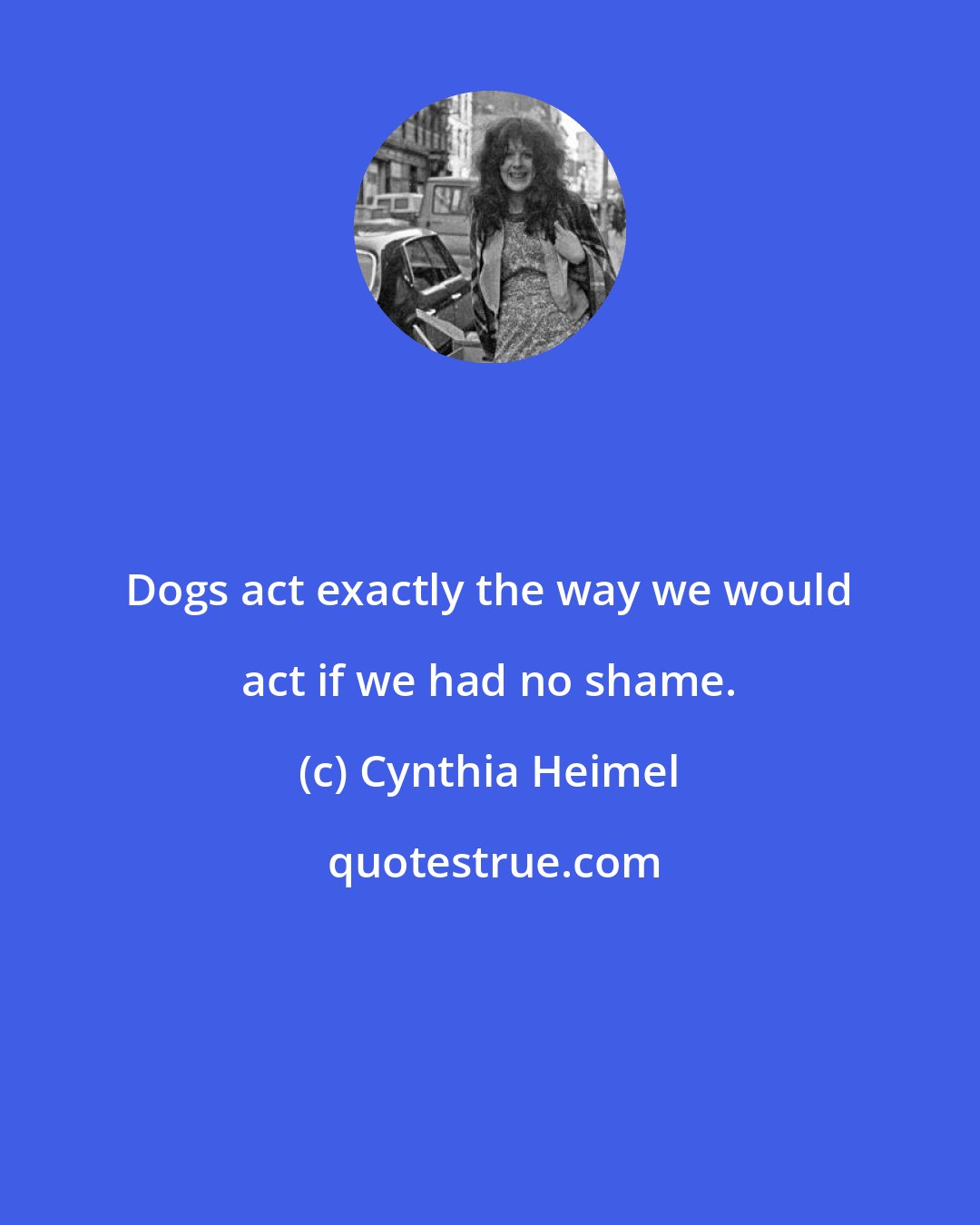Cynthia Heimel: Dogs act exactly the way we would act if we had no shame.