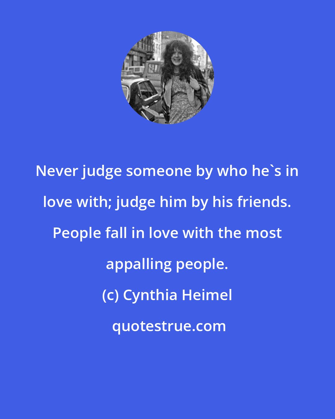 Cynthia Heimel: Never judge someone by who he's in love with; judge him by his friends. People fall in love with the most appalling people.