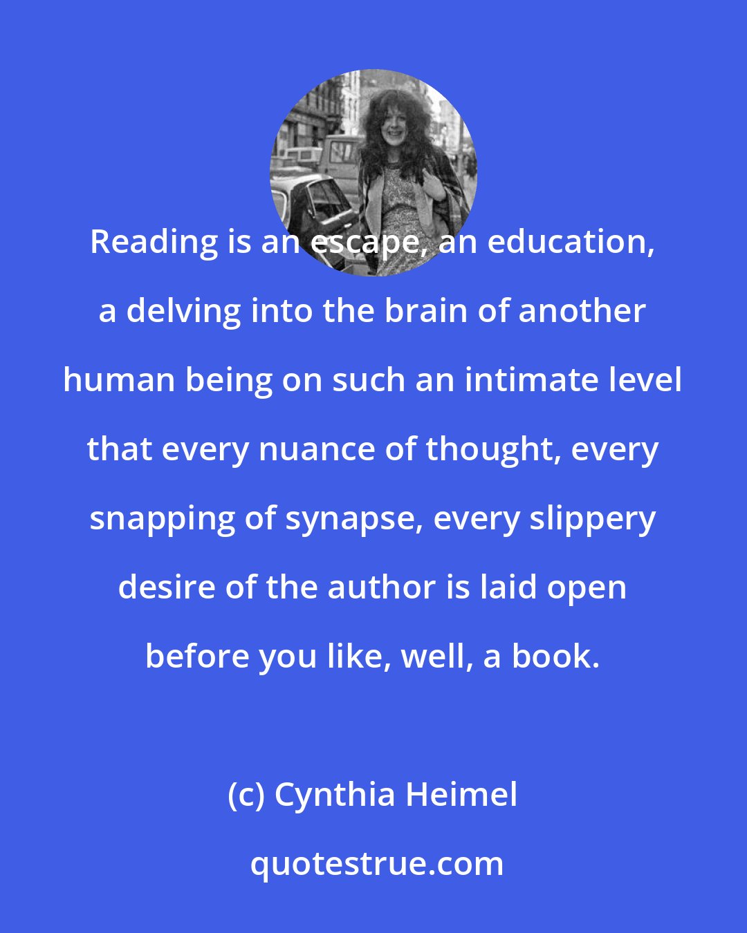 Cynthia Heimel: Reading is an escape, an education, a delving into the brain of another human being on such an intimate level that every nuance of thought, every snapping of synapse, every slippery desire of the author is laid open before you like, well, a book.
