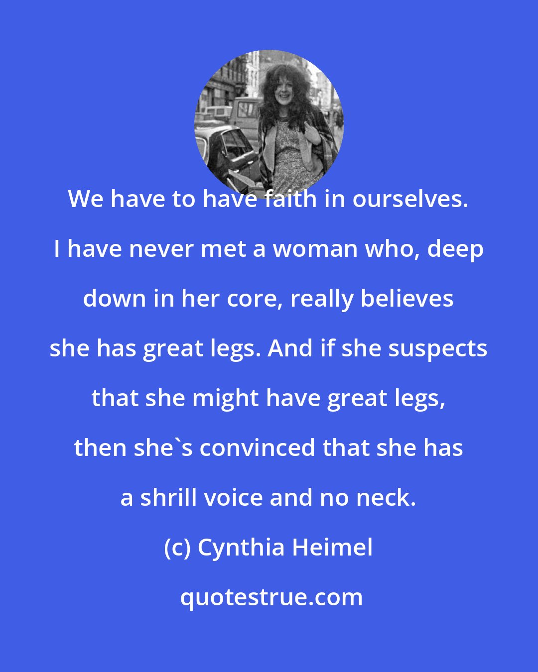 Cynthia Heimel: We have to have faith in ourselves. I have never met a woman who, deep down in her core, really believes she has great legs. And if she suspects that she might have great legs, then she's convinced that she has a shrill voice and no neck.