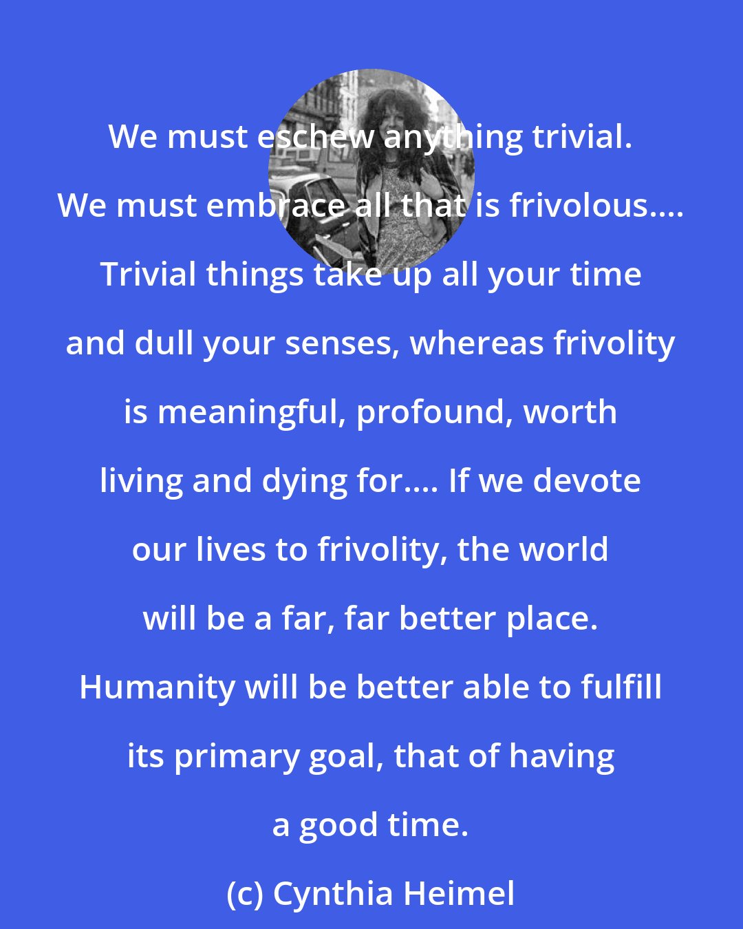 Cynthia Heimel: We must eschew anything trivial. We must embrace all that is frivolous.... Trivial things take up all your time and dull your senses, whereas frivolity is meaningful, profound, worth living and dying for.... If we devote our lives to frivolity, the world will be a far, far better place. Humanity will be better able to fulfill its primary goal, that of having a good time.