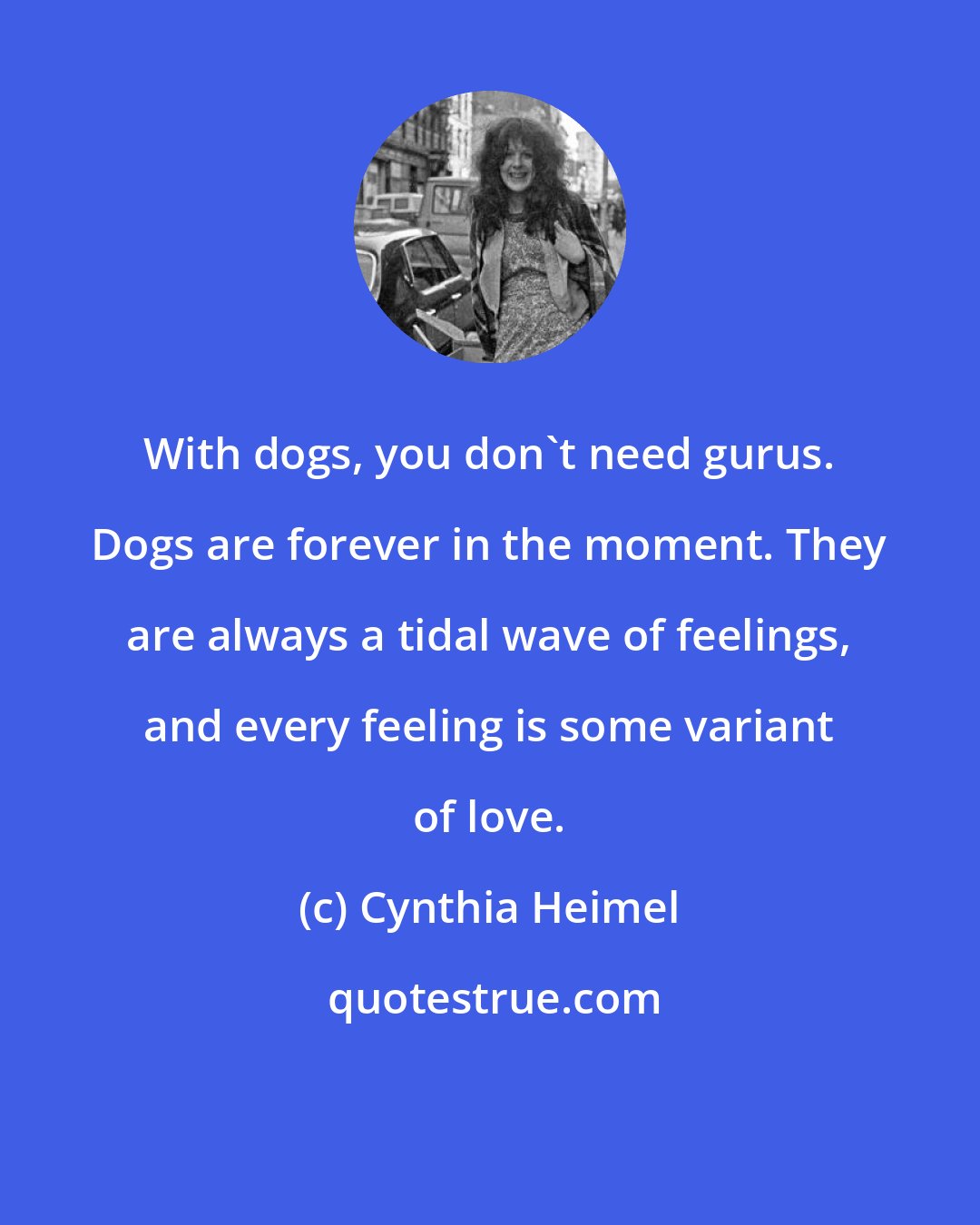 Cynthia Heimel: With dogs, you don't need gurus. Dogs are forever in the moment. They are always a tidal wave of feelings, and every feeling is some variant of love.