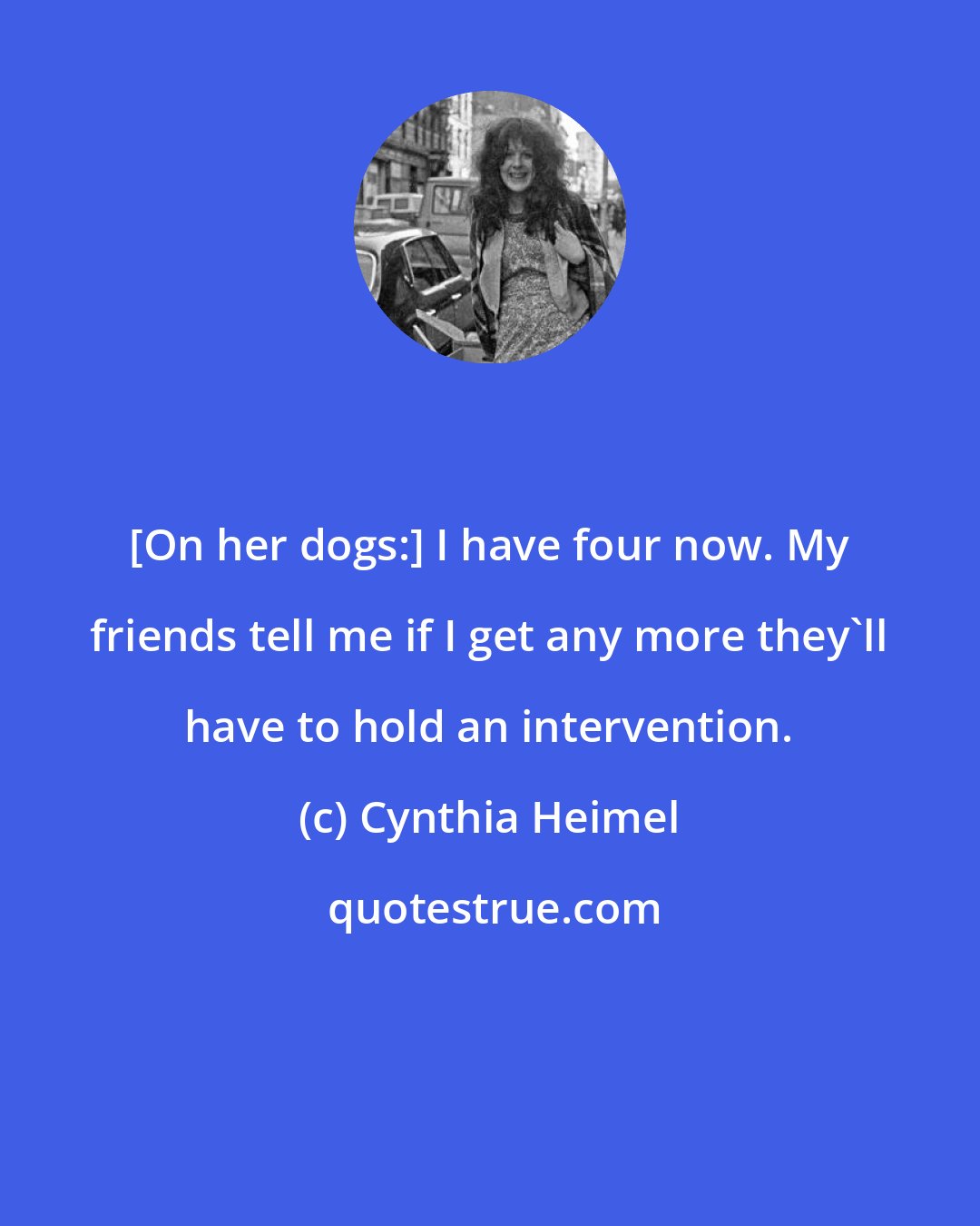 Cynthia Heimel: [On her dogs:] I have four now. My friends tell me if I get any more they'll have to hold an intervention.