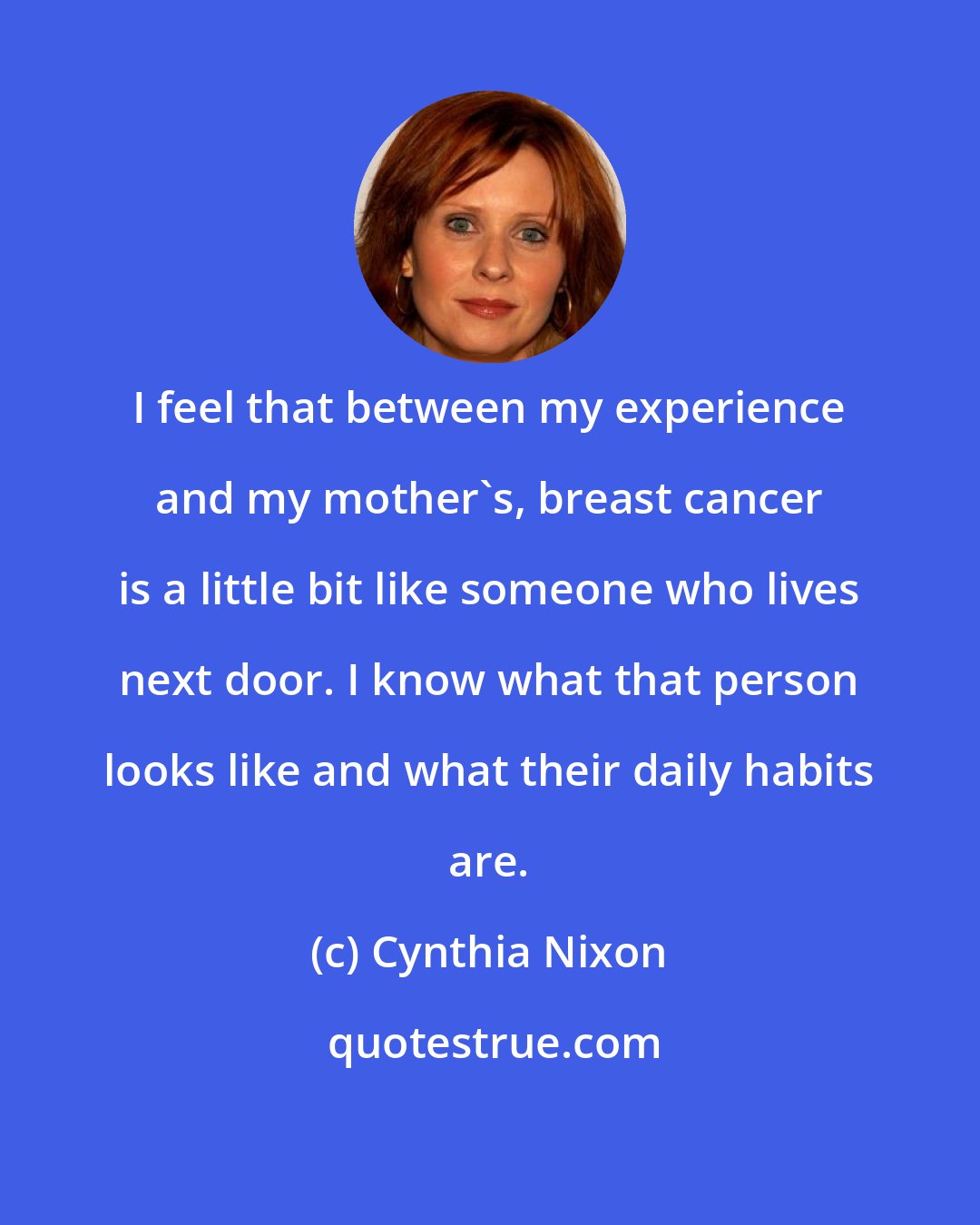 Cynthia Nixon: I feel that between my experience and my mother's, breast cancer is a little bit like someone who lives next door. I know what that person looks like and what their daily habits are.