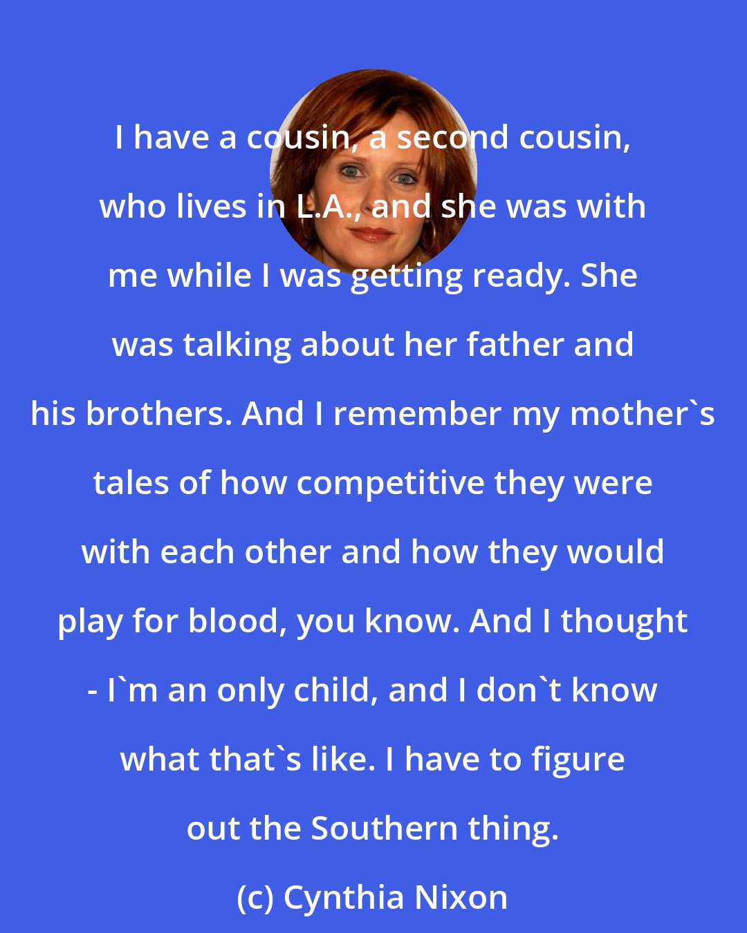 Cynthia Nixon: I have a cousin, a second cousin, who lives in L.A., and she was with me while I was getting ready. She was talking about her father and his brothers. And I remember my mother's tales of how competitive they were with each other and how they would play for blood, you know. And I thought - I'm an only child, and I don't know what that's like. I have to figure out the Southern thing.