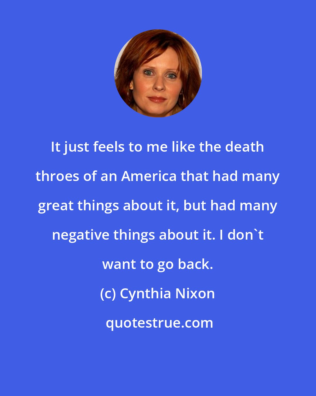 Cynthia Nixon: It just feels to me like the death throes of an America that had many great things about it, but had many negative things about it. I don't want to go back.