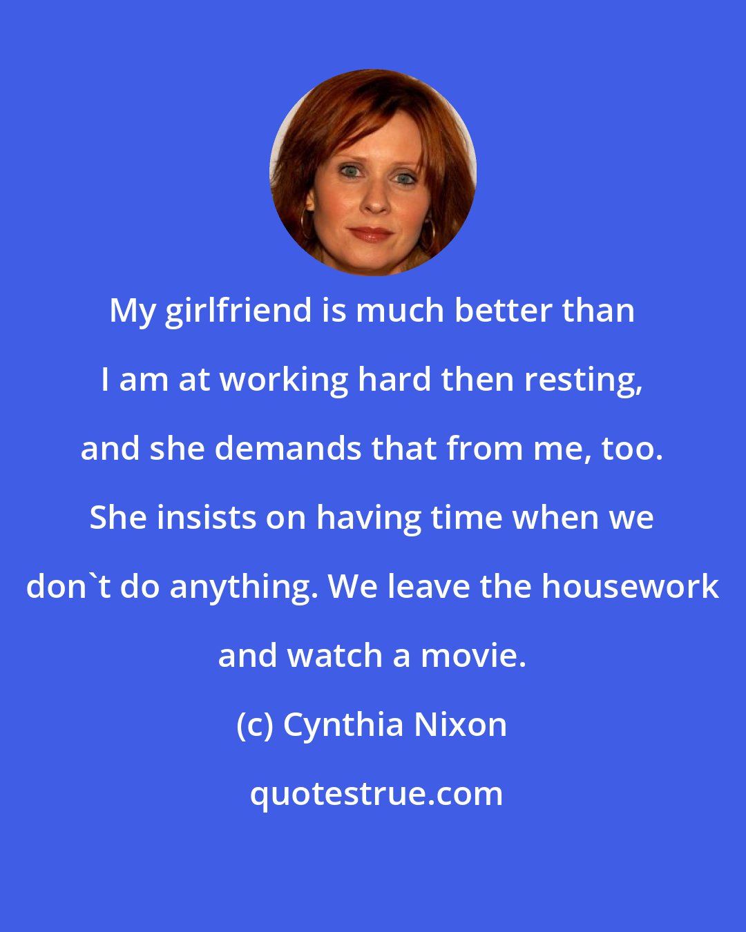 Cynthia Nixon: My girlfriend is much better than I am at working hard then resting, and she demands that from me, too. She insists on having time when we don't do anything. We leave the housework and watch a movie.