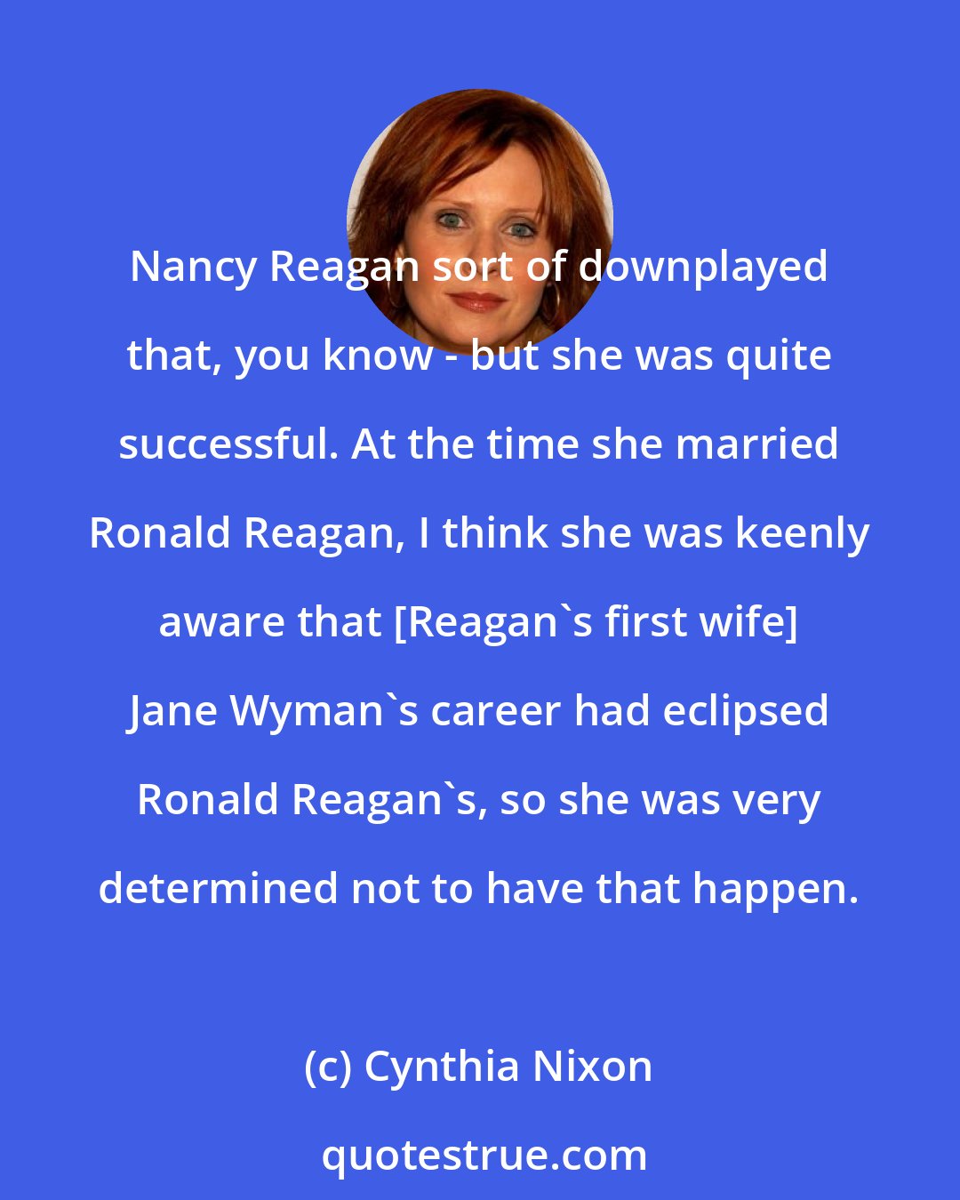 Cynthia Nixon: Nancy Reagan sort of downplayed that, you know - but she was quite successful. At the time she married Ronald Reagan, I think she was keenly aware that [Reagan's first wife] Jane Wyman's career had eclipsed Ronald Reagan's, so she was very determined not to have that happen.