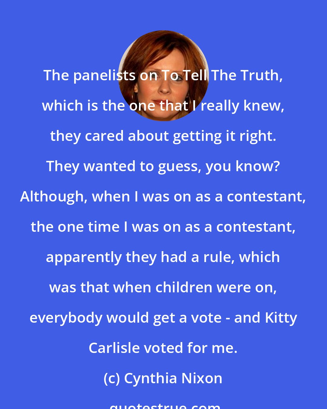 Cynthia Nixon: The panelists on To Tell The Truth, which is the one that I really knew, they cared about getting it right. They wanted to guess, you know? Although, when I was on as a contestant, the one time I was on as a contestant, apparently they had a rule, which was that when children were on, everybody would get a vote - and Kitty Carlisle voted for me.