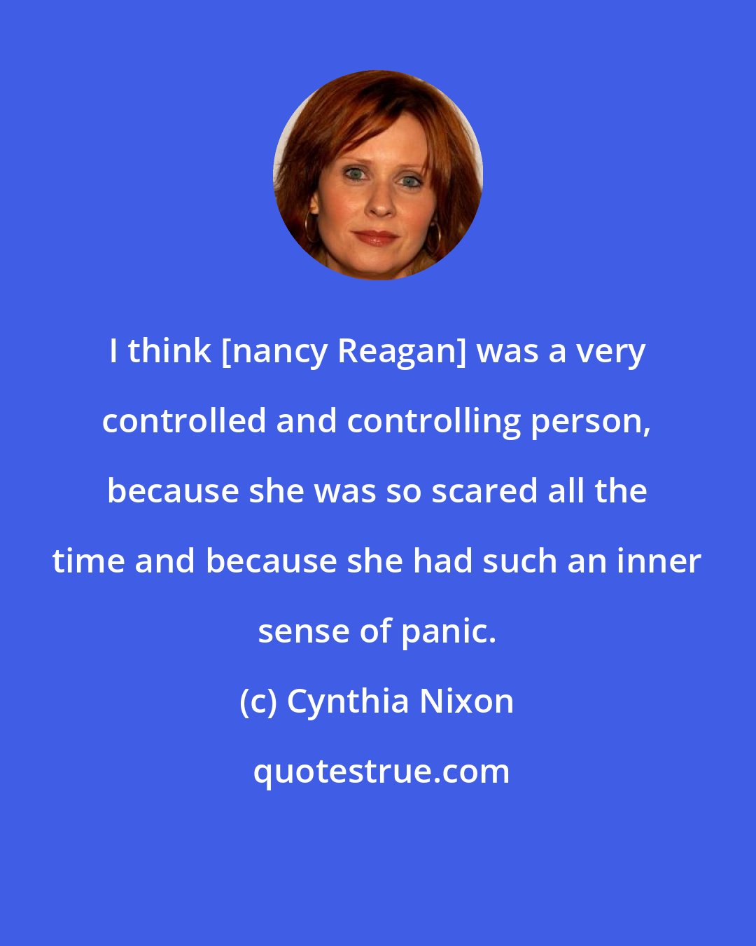 Cynthia Nixon: I think [nancy Reagan] was a very controlled and controlling person, because she was so scared all the time and because she had such an inner sense of panic.