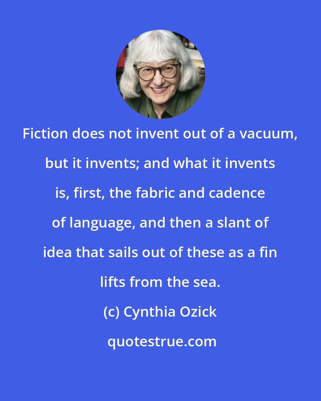 Cynthia Ozick: Fiction does not invent out of a vacuum, but it invents; and what it invents is, first, the fabric and cadence of language, and then a slant of idea that sails out of these as a fin lifts from the sea.