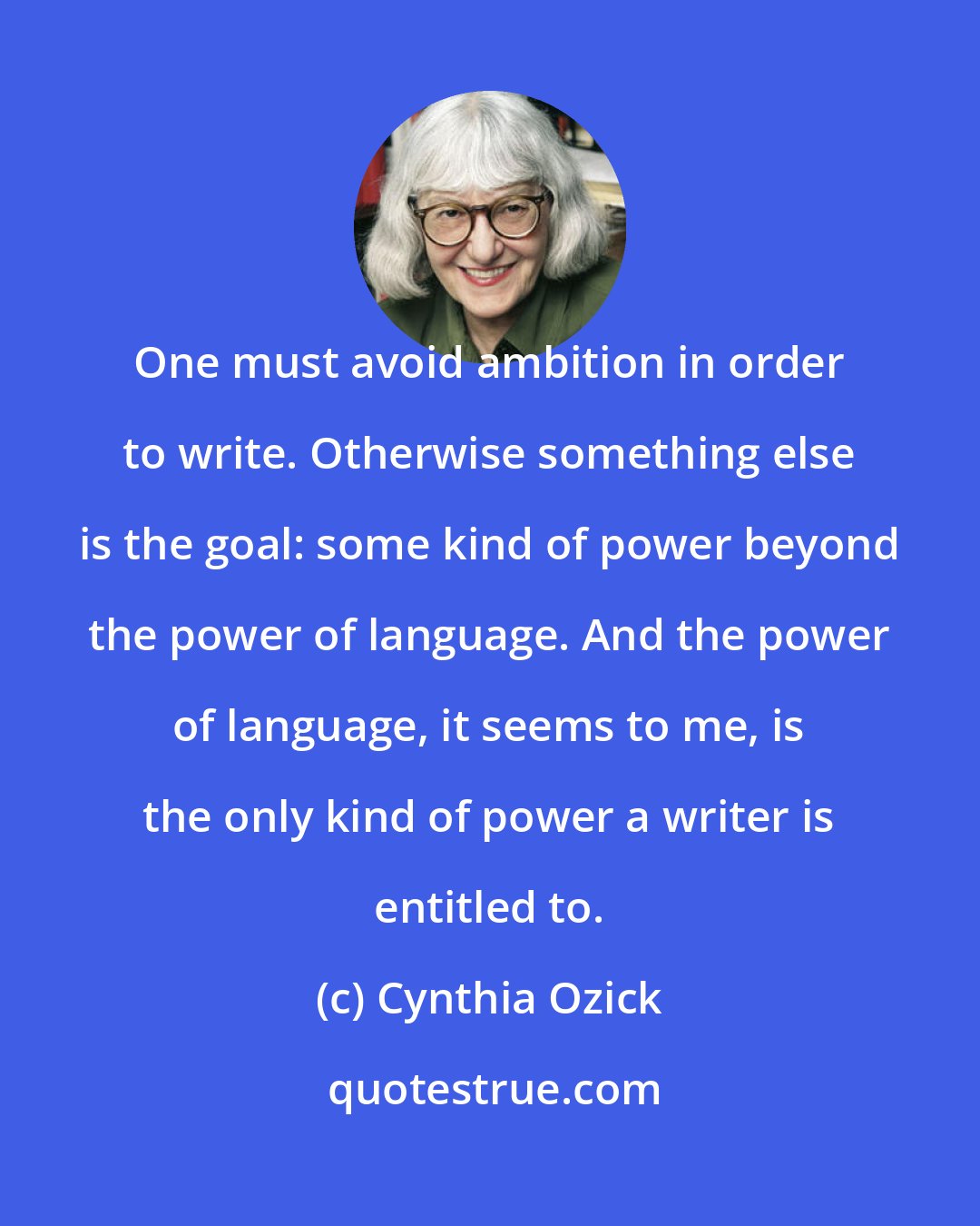 Cynthia Ozick: One must avoid ambition in order to write. Otherwise something else is the goal: some kind of power beyond the power of language. And the power of language, it seems to me, is the only kind of power a writer is entitled to.