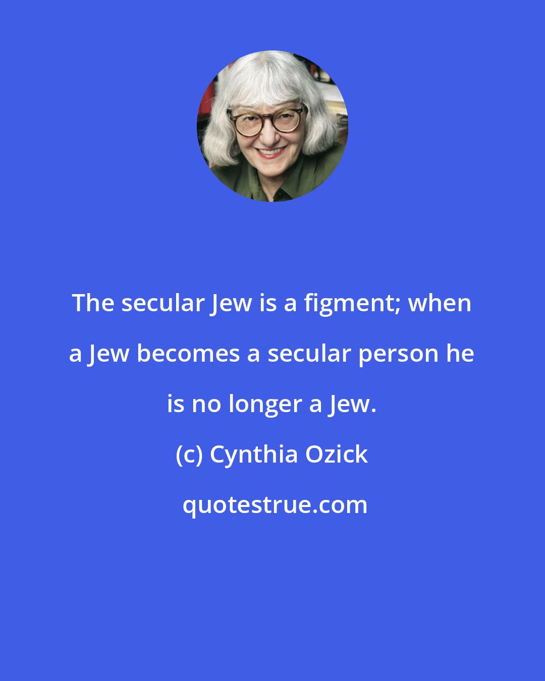 Cynthia Ozick: The secular Jew is a figment; when a Jew becomes a secular person he is no longer a Jew.