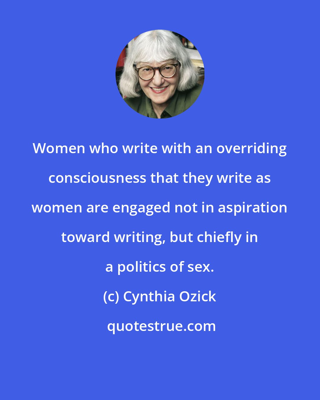 Cynthia Ozick: Women who write with an overriding consciousness that they write as women are engaged not in aspiration toward writing, but chiefly in a politics of sex.