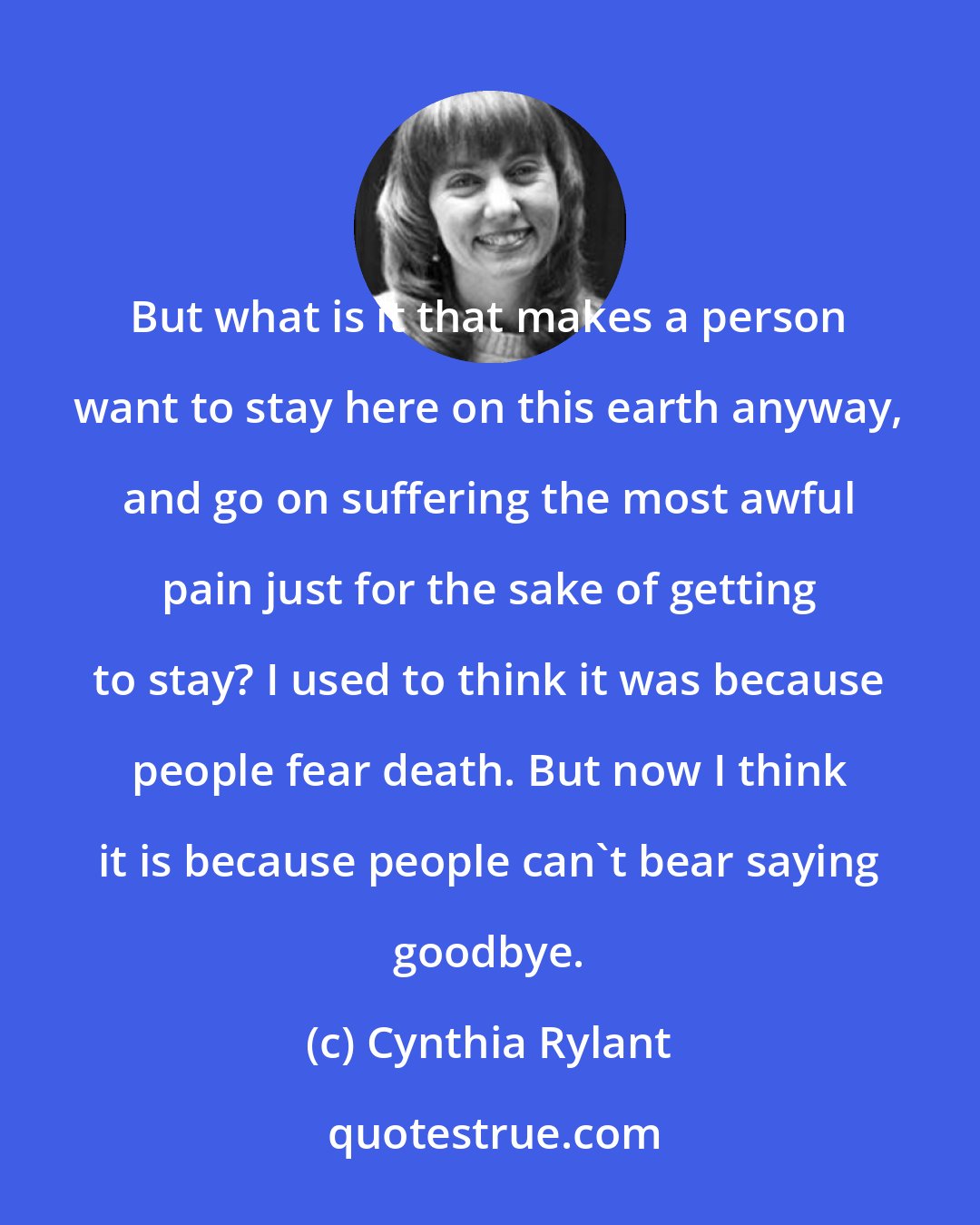 Cynthia Rylant: But what is it that makes a person want to stay here on this earth anyway, and go on suffering the most awful pain just for the sake of getting to stay? I used to think it was because people fear death. But now I think it is because people can't bear saying goodbye.