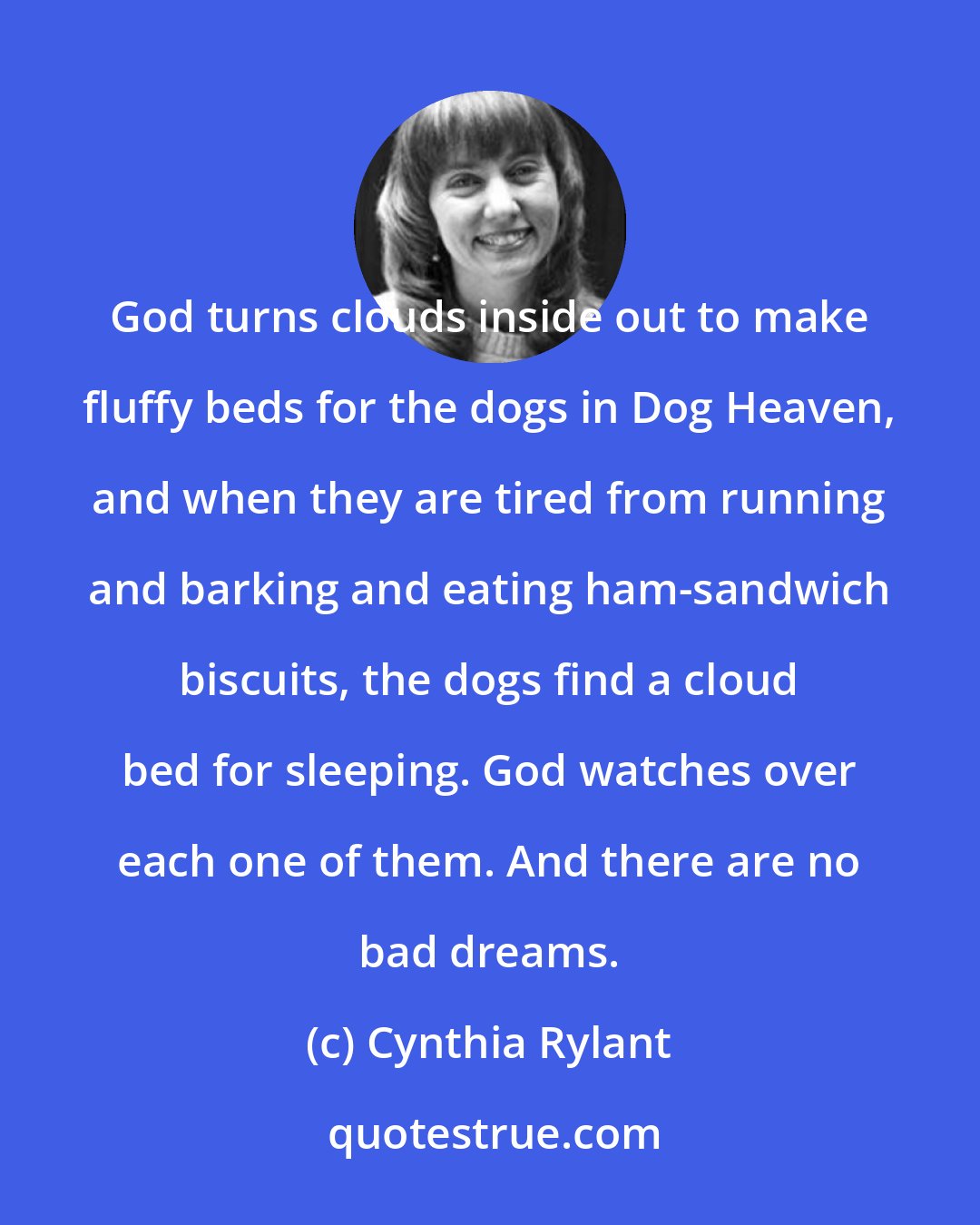 Cynthia Rylant: God turns clouds inside out to make fluffy beds for the dogs in Dog Heaven, and when they are tired from running and barking and eating ham-sandwich biscuits, the dogs find a cloud bed for sleeping. God watches over each one of them. And there are no bad dreams.