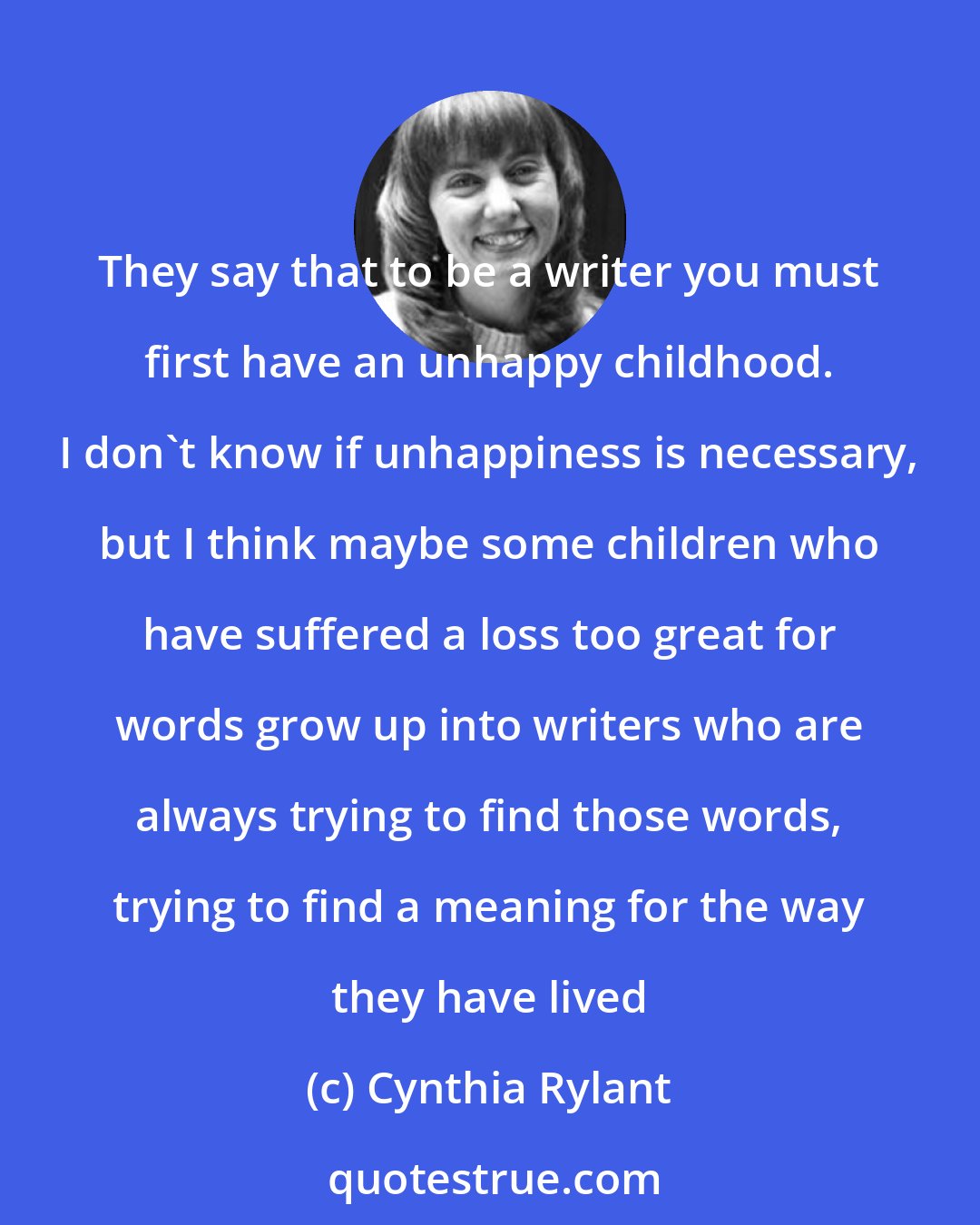 Cynthia Rylant: They say that to be a writer you must first have an unhappy childhood. I don't know if unhappiness is necessary, but I think maybe some children who have suffered a loss too great for words grow up into writers who are always trying to find those words, trying to find a meaning for the way they have lived