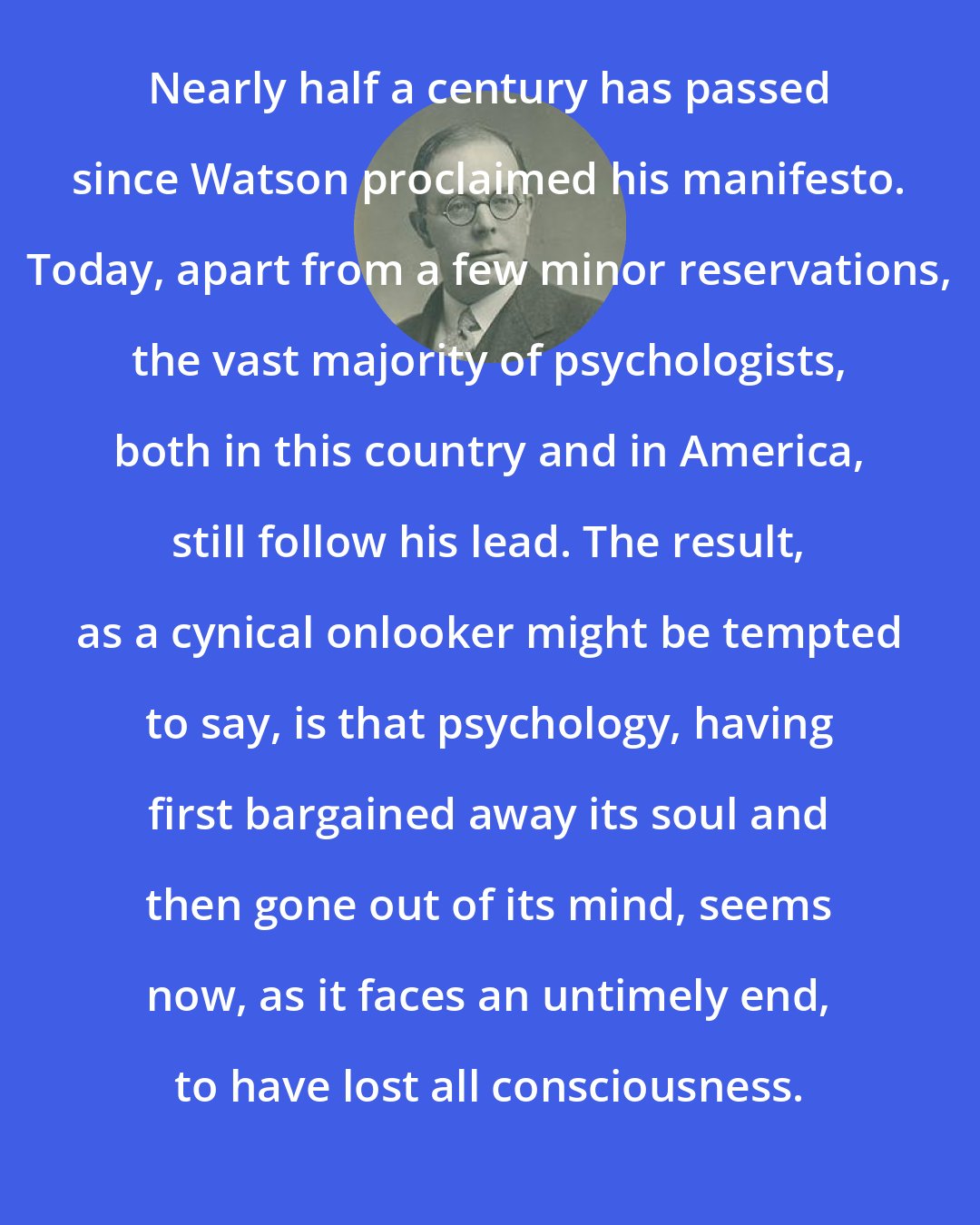 Cyril Burt: Nearly half a century has passed since Watson proclaimed his manifesto. Today, apart from a few minor reservations, the vast majority of psychologists, both in this country and in America, still follow his lead. The result, as a cynical onlooker might be tempted to say, is that psychology, having first bargained away its soul and then gone out of its mind, seems now, as it faces an untimely end, to have lost all consciousness.