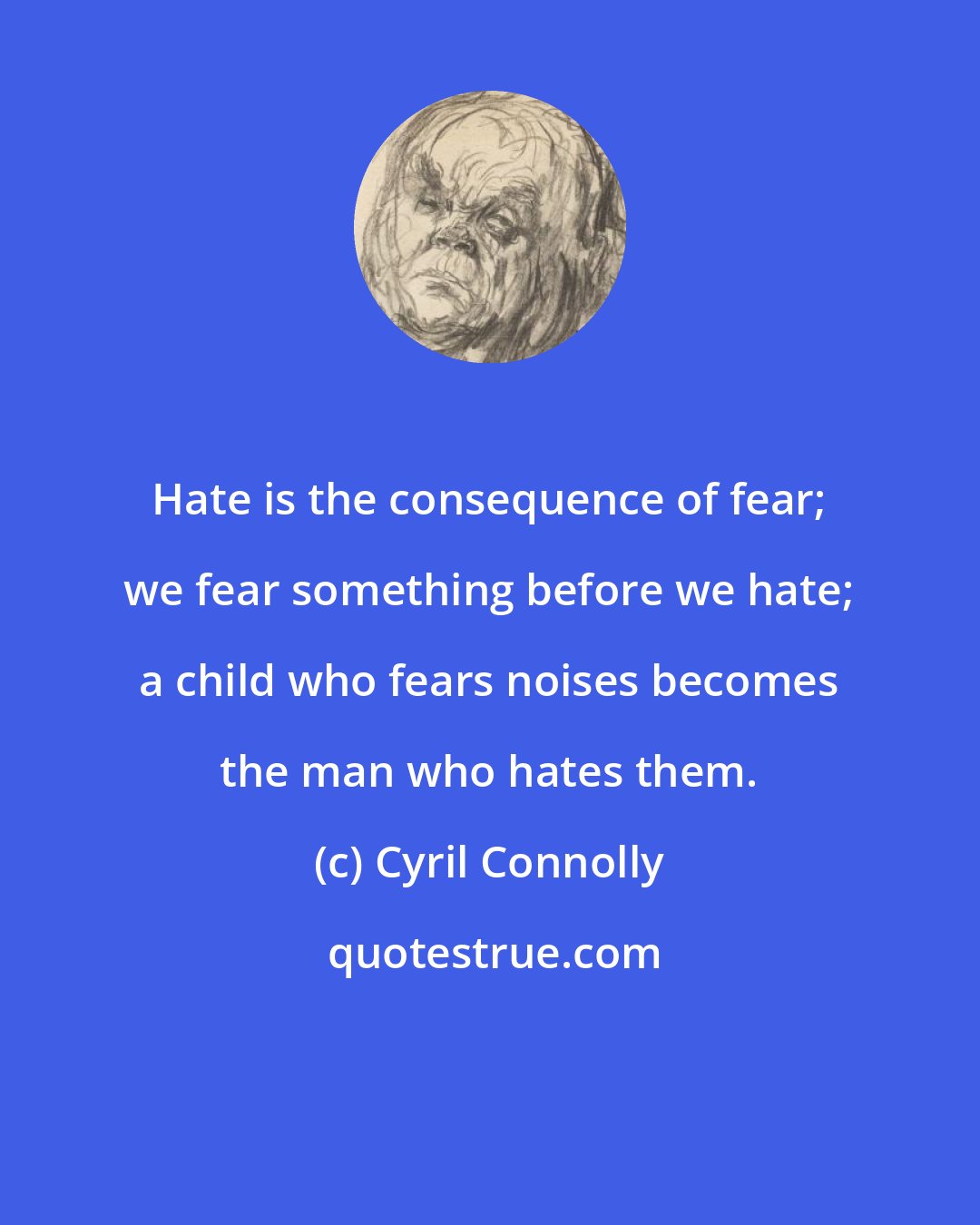 Cyril Connolly: Hate is the consequence of fear; we fear something before we hate; a child who fears noises becomes the man who hates them.