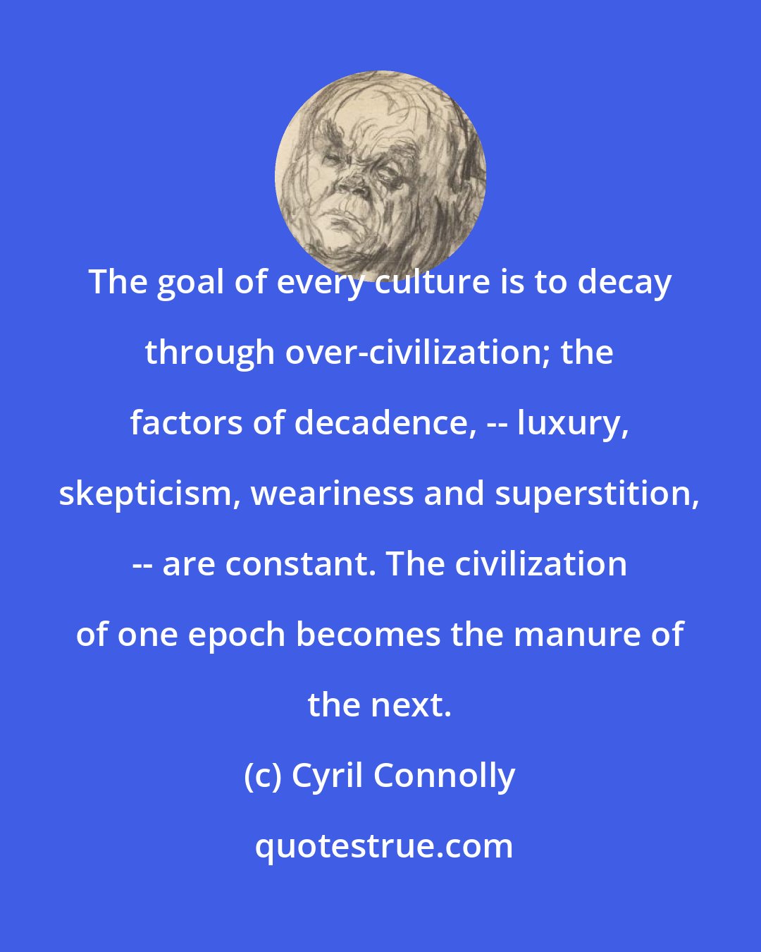 Cyril Connolly: The goal of every culture is to decay through over-civilization; the factors of decadence, -- luxury, skepticism, weariness and superstition, -- are constant. The civilization of one epoch becomes the manure of the next.