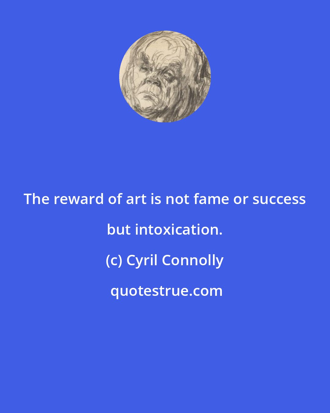Cyril Connolly: The reward of art is not fame or success but intoxication.